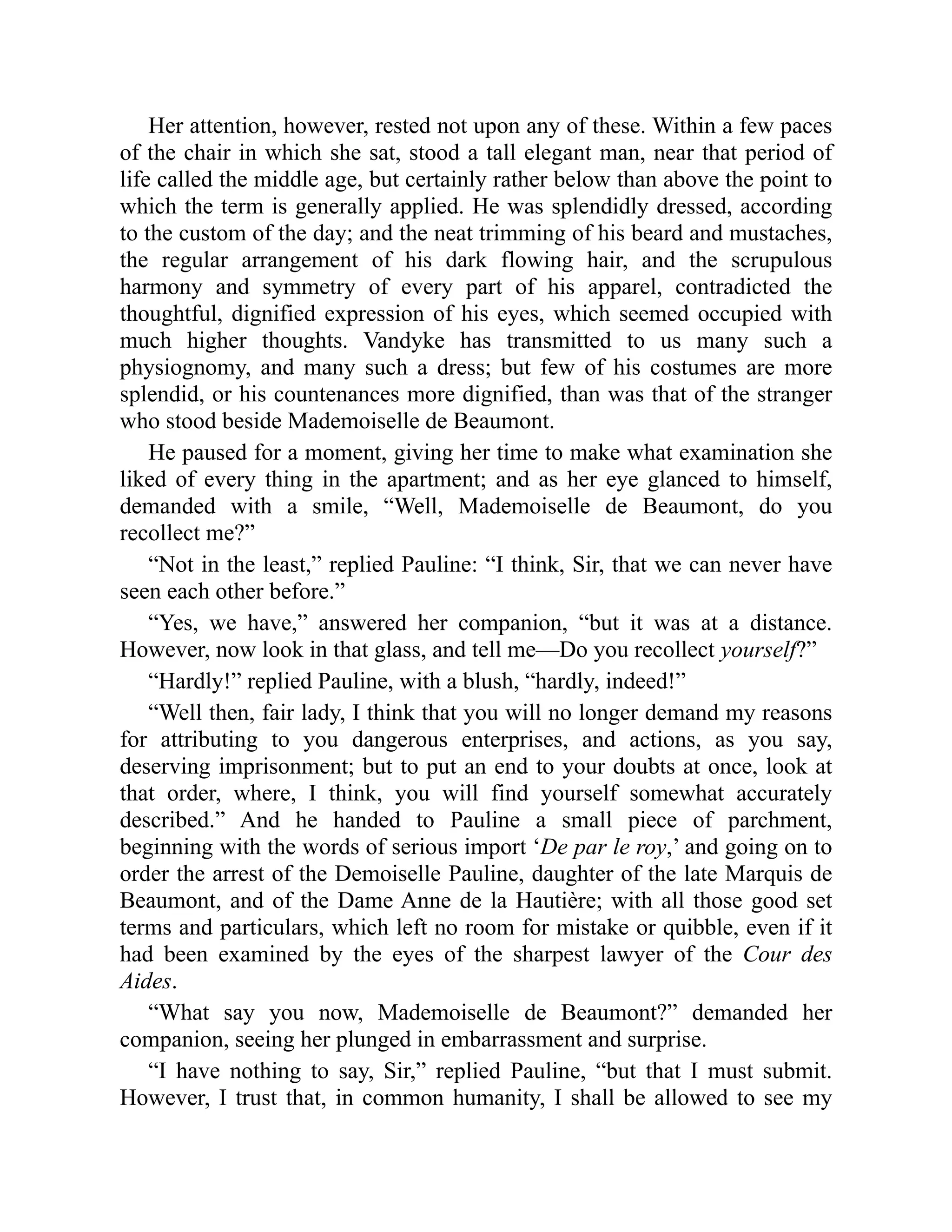 Her attention, however, rested not upon any of these. Within a few paces
of the chair in which she sat, stood a tall elegant man, near that period of
life called the middle age, but certainly rather below than above the point to
which the term is generally applied. He was splendidly dressed, according
to the custom of the day; and the neat trimming of his beard and mustaches,
the regular arrangement of his dark flowing hair, and the scrupulous
harmony and symmetry of every part of his apparel, contradicted the
thoughtful, dignified expression of his eyes, which seemed occupied with
much higher thoughts. Vandyke has transmitted to us many such a
physiognomy, and many such a dress; but few of his costumes are more
splendid, or his countenances more dignified, than was that of the stranger
who stood beside Mademoiselle de Beaumont.
He paused for a moment, giving her time to make what examination she
liked of every thing in the apartment; and as her eye glanced to himself,
demanded with a smile, “Well, Mademoiselle de Beaumont, do you
recollect me?”
“Not in the least,” replied Pauline: “I think, Sir, that we can never have
seen each other before.”
“Yes, we have,” answered her companion, “but it was at a distance.
However, now look in that glass, and tell me—Do you recollect yourself?”
“Hardly!” replied Pauline, with a blush, “hardly, indeed!”
“Well then, fair lady, I think that you will no longer demand my reasons
for attributing to you dangerous enterprises, and actions, as you say,
deserving imprisonment; but to put an end to your doubts at once, look at
that order, where, I think, you will find yourself somewhat accurately
described.” And he handed to Pauline a small piece of parchment,
beginning with the words of serious import ‘De par le roy,’ and going on to
order the arrest of the Demoiselle Pauline, daughter of the late Marquis de
Beaumont, and of the Dame Anne de la Hautière; with all those good set
terms and particulars, which left no room for mistake or quibble, even if it
had been examined by the eyes of the sharpest lawyer of the Cour des
Aides.
“What say you now, Mademoiselle de Beaumont?” demanded her
companion, seeing her plunged in embarrassment and surprise.
“I have nothing to say, Sir,” replied Pauline, “but that I must submit.
However, I trust that, in common humanity, I shall be allowed to see my
 