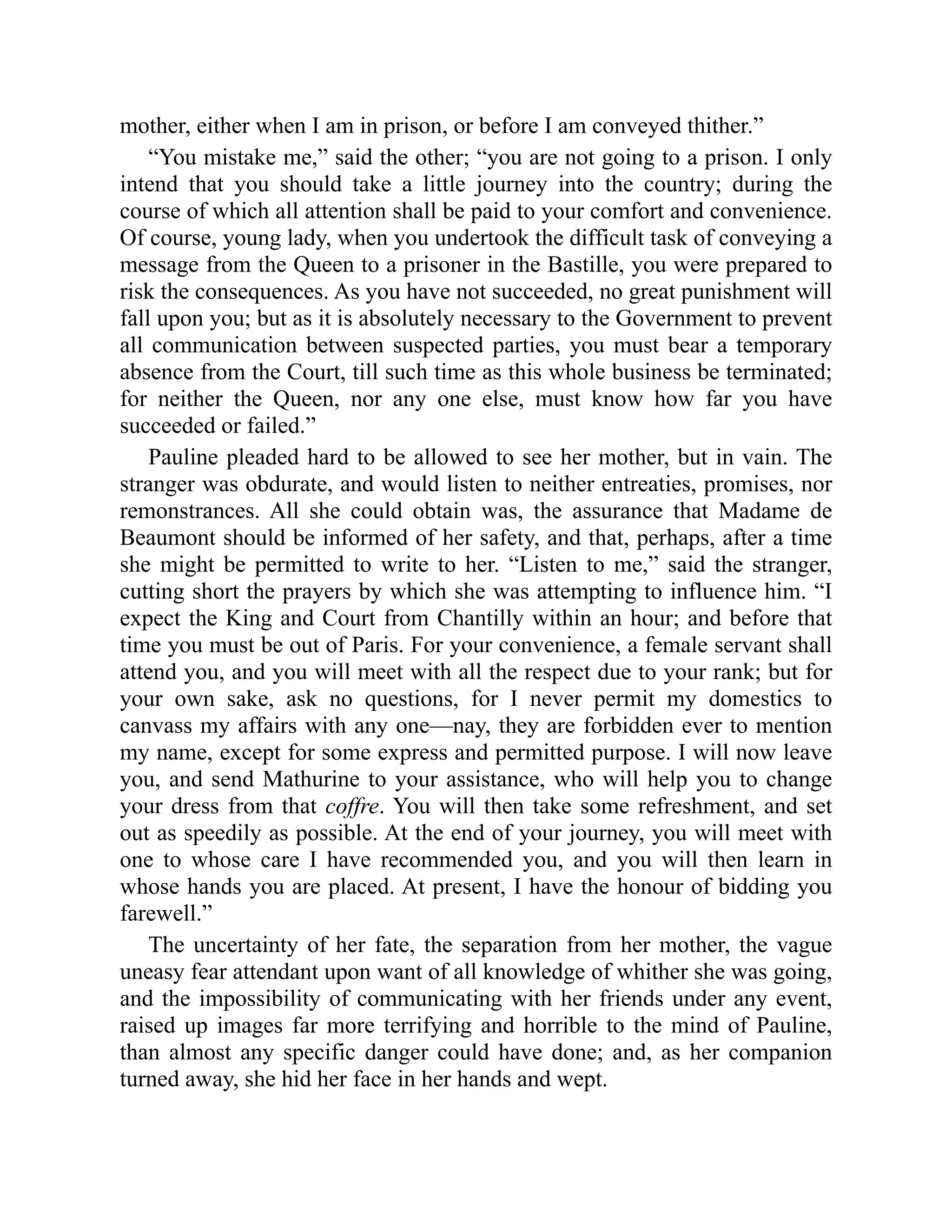 mother, either when I am in prison, or before I am conveyed thither.”
“You mistake me,” said the other; “you are not going to a prison. I only
intend that you should take a little journey into the country; during the
course of which all attention shall be paid to your comfort and convenience.
Of course, young lady, when you undertook the difficult task of conveying a
message from the Queen to a prisoner in the Bastille, you were prepared to
risk the consequences. As you have not succeeded, no great punishment will
fall upon you; but as it is absolutely necessary to the Government to prevent
all communication between suspected parties, you must bear a temporary
absence from the Court, till such time as this whole business be terminated;
for neither the Queen, nor any one else, must know how far you have
succeeded or failed.”
Pauline pleaded hard to be allowed to see her mother, but in vain. The
stranger was obdurate, and would listen to neither entreaties, promises, nor
remonstrances. All she could obtain was, the assurance that Madame de
Beaumont should be informed of her safety, and that, perhaps, after a time
she might be permitted to write to her. “Listen to me,” said the stranger,
cutting short the prayers by which she was attempting to influence him. “I
expect the King and Court from Chantilly within an hour; and before that
time you must be out of Paris. For your convenience, a female servant shall
attend you, and you will meet with all the respect due to your rank; but for
your own sake, ask no questions, for I never permit my domestics to
canvass my affairs with any one—nay, they are forbidden ever to mention
my name, except for some express and permitted purpose. I will now leave
you, and send Mathurine to your assistance, who will help you to change
your dress from that coffre. You will then take some refreshment, and set
out as speedily as possible. At the end of your journey, you will meet with
one to whose care I have recommended you, and you will then learn in
whose hands you are placed. At present, I have the honour of bidding you
farewell.”
The uncertainty of her fate, the separation from her mother, the vague
uneasy fear attendant upon want of all knowledge of whither she was going,
and the impossibility of communicating with her friends under any event,
raised up images far more terrifying and horrible to the mind of Pauline,
than almost any specific danger could have done; and, as her companion
turned away, she hid her face in her hands and wept.
 
