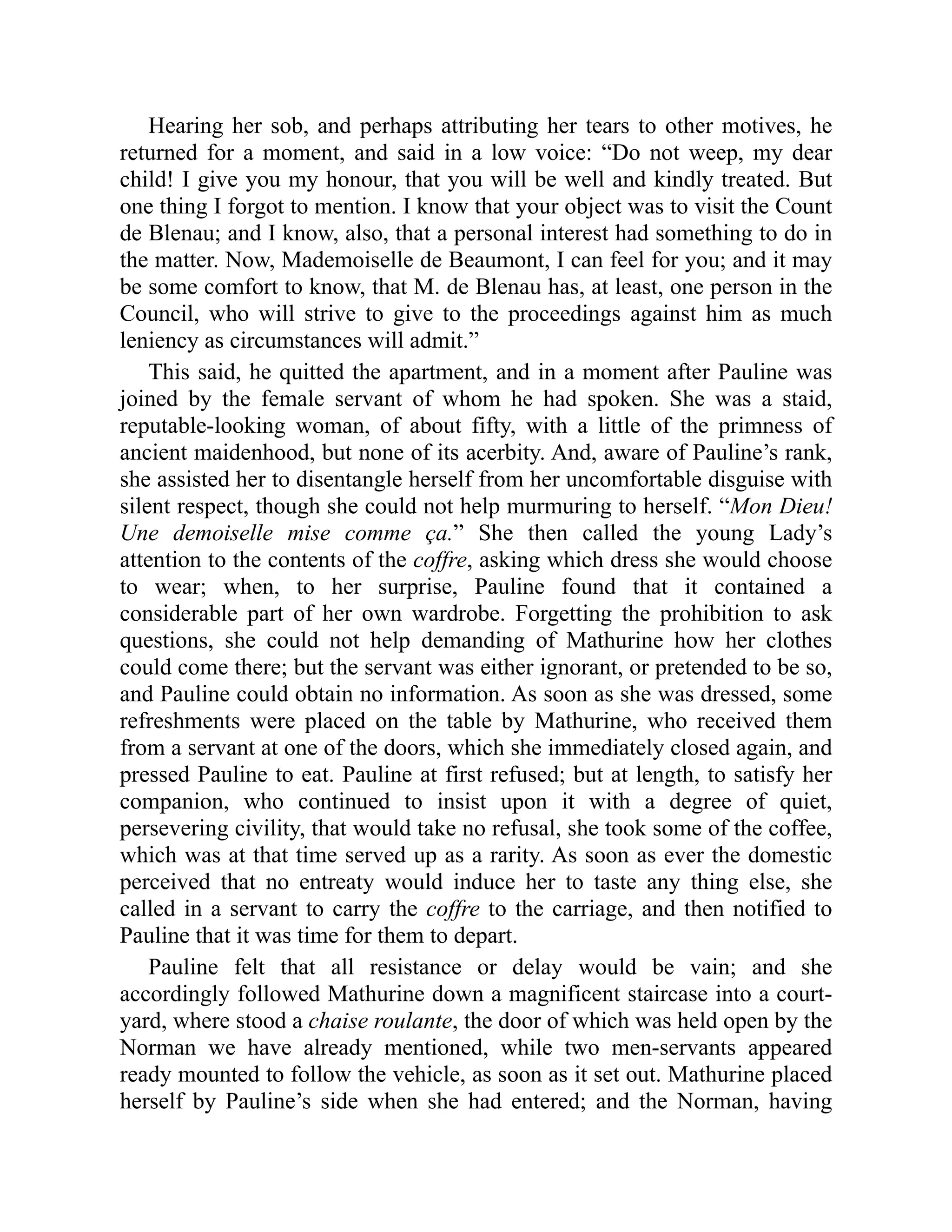 Hearing her sob, and perhaps attributing her tears to other motives, he
returned for a moment, and said in a low voice: “Do not weep, my dear
child! I give you my honour, that you will be well and kindly treated. But
one thing I forgot to mention. I know that your object was to visit the Count
de Blenau; and I know, also, that a personal interest had something to do in
the matter. Now, Mademoiselle de Beaumont, I can feel for you; and it may
be some comfort to know, that M. de Blenau has, at least, one person in the
Council, who will strive to give to the proceedings against him as much
leniency as circumstances will admit.”
This said, he quitted the apartment, and in a moment after Pauline was
joined by the female servant of whom he had spoken. She was a staid,
reputable-looking woman, of about fifty, with a little of the primness of
ancient maidenhood, but none of its acerbity. And, aware of Pauline’s rank,
she assisted her to disentangle herself from her uncomfortable disguise with
silent respect, though she could not help murmuring to herself. “Mon Dieu!
Une demoiselle mise comme ça.” She then called the young Lady’s
attention to the contents of the coffre, asking which dress she would choose
to wear; when, to her surprise, Pauline found that it contained a
considerable part of her own wardrobe. Forgetting the prohibition to ask
questions, she could not help demanding of Mathurine how her clothes
could come there; but the servant was either ignorant, or pretended to be so,
and Pauline could obtain no information. As soon as she was dressed, some
refreshments were placed on the table by Mathurine, who received them
from a servant at one of the doors, which she immediately closed again, and
pressed Pauline to eat. Pauline at first refused; but at length, to satisfy her
companion, who continued to insist upon it with a degree of quiet,
persevering civility, that would take no refusal, she took some of the coffee,
which was at that time served up as a rarity. As soon as ever the domestic
perceived that no entreaty would induce her to taste any thing else, she
called in a servant to carry the coffre to the carriage, and then notified to
Pauline that it was time for them to depart.
Pauline felt that all resistance or delay would be vain; and she
accordingly followed Mathurine down a magnificent staircase into a court-
yard, where stood a chaise roulante, the door of which was held open by the
Norman we have already mentioned, while two men-servants appeared
ready mounted to follow the vehicle, as soon as it set out. Mathurine placed
herself by Pauline’s side when she had entered; and the Norman, having
 
