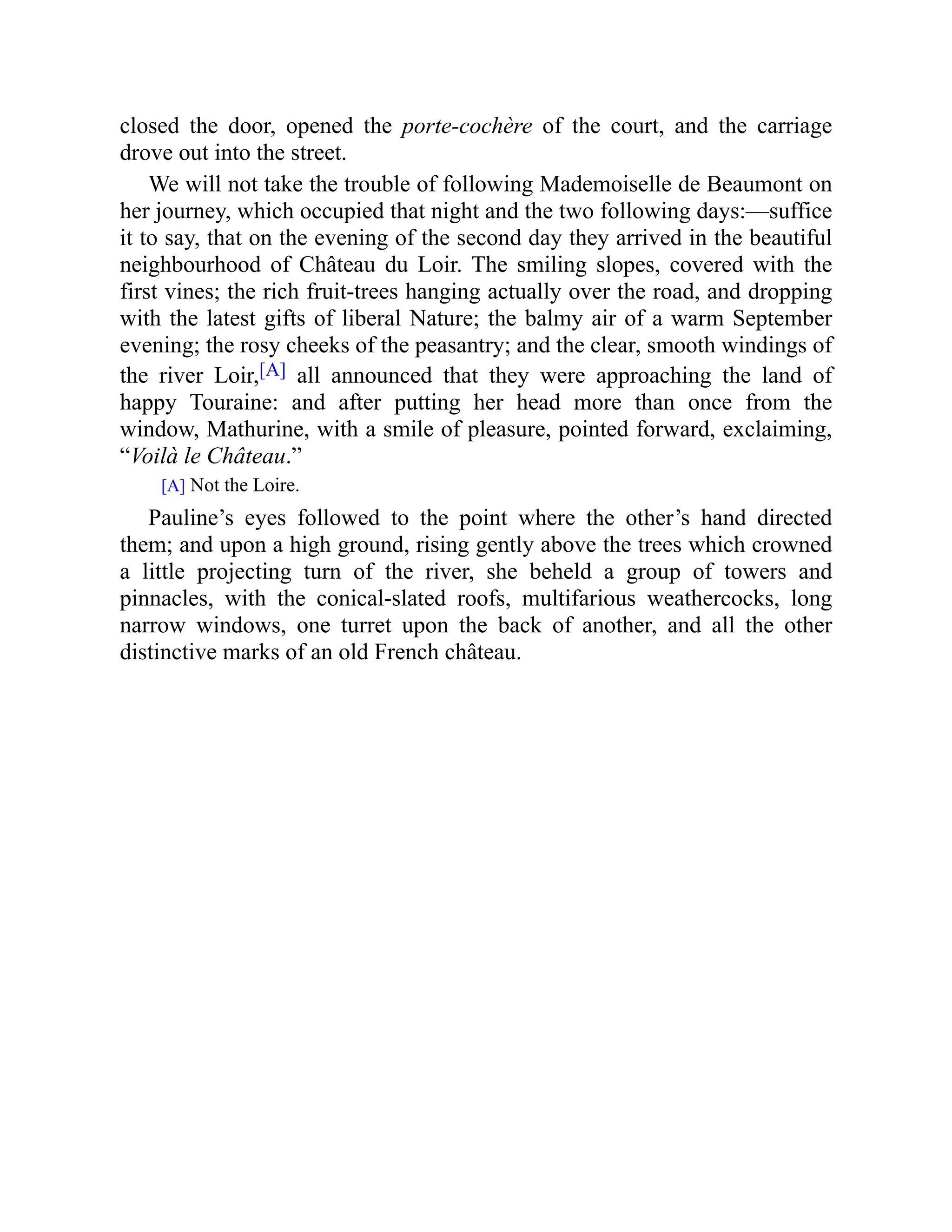 closed the door, opened the porte-cochère of the court, and the carriage
drove out into the street.
We will not take the trouble of following Mademoiselle de Beaumont on
her journey, which occupied that night and the two following days:—suffice
it to say, that on the evening of the second day they arrived in the beautiful
neighbourhood of Château du Loir. The smiling slopes, covered with the
first vines; the rich fruit-trees hanging actually over the road, and dropping
with the latest gifts of liberal Nature; the balmy air of a warm September
evening; the rosy cheeks of the peasantry; and the clear, smooth windings of
the river Loir,[A] all announced that they were approaching the land of
happy Touraine: and after putting her head more than once from the
window, Mathurine, with a smile of pleasure, pointed forward, exclaiming,
“Voilà le Château.”
[A] Not the Loire.
Pauline’s eyes followed to the point where the other’s hand directed
them; and upon a high ground, rising gently above the trees which crowned
a little projecting turn of the river, she beheld a group of towers and
pinnacles, with the conical-slated roofs, multifarious weathercocks, long
narrow windows, one turret upon the back of another, and all the other
distinctive marks of an old French château.
 