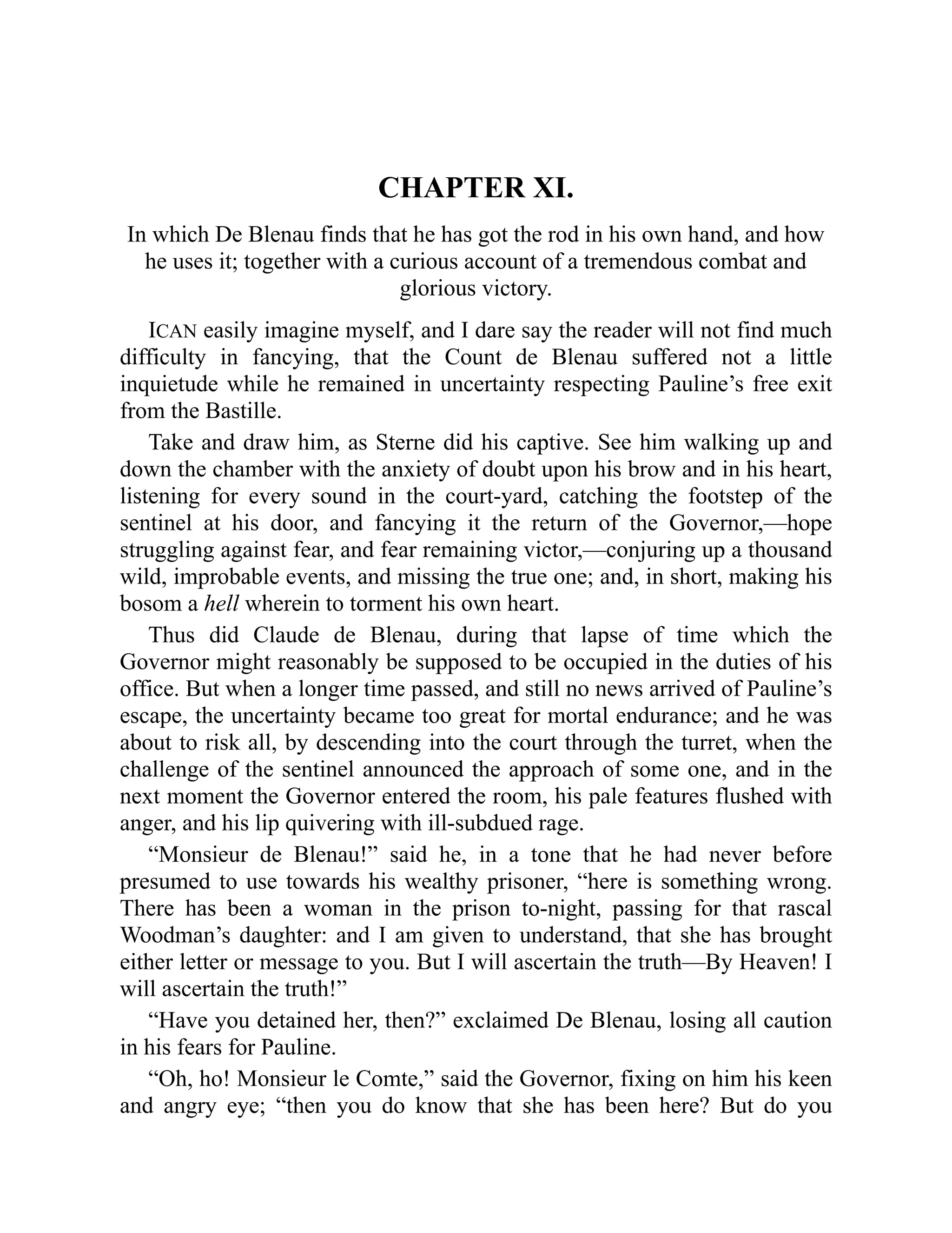 CHAPTER XI.
In which De Blenau finds that he has got the rod in his own hand, and how
he uses it; together with a curious account of a tremendous combat and
glorious victory.
ICAN easily imagine myself, and I dare say the reader will not find much
difficulty in fancying, that the Count de Blenau suffered not a little
inquietude while he remained in uncertainty respecting Pauline’s free exit
from the Bastille.
Take and draw him, as Sterne did his captive. See him walking up and
down the chamber with the anxiety of doubt upon his brow and in his heart,
listening for every sound in the court-yard, catching the footstep of the
sentinel at his door, and fancying it the return of the Governor,—hope
struggling against fear, and fear remaining victor,—conjuring up a thousand
wild, improbable events, and missing the true one; and, in short, making his
bosom a hell wherein to torment his own heart.
Thus did Claude de Blenau, during that lapse of time which the
Governor might reasonably be supposed to be occupied in the duties of his
office. But when a longer time passed, and still no news arrived of Pauline’s
escape, the uncertainty became too great for mortal endurance; and he was
about to risk all, by descending into the court through the turret, when the
challenge of the sentinel announced the approach of some one, and in the
next moment the Governor entered the room, his pale features flushed with
anger, and his lip quivering with ill-subdued rage.
“Monsieur de Blenau!” said he, in a tone that he had never before
presumed to use towards his wealthy prisoner, “here is something wrong.
There has been a woman in the prison to-night, passing for that rascal
Woodman’s daughter: and I am given to understand, that she has brought
either letter or message to you. But I will ascertain the truth—By Heaven! I
will ascertain the truth!”
“Have you detained her, then?” exclaimed De Blenau, losing all caution
in his fears for Pauline.
“Oh, ho! Monsieur le Comte,” said the Governor, fixing on him his keen
and angry eye; “then you do know that she has been here? But do you
 