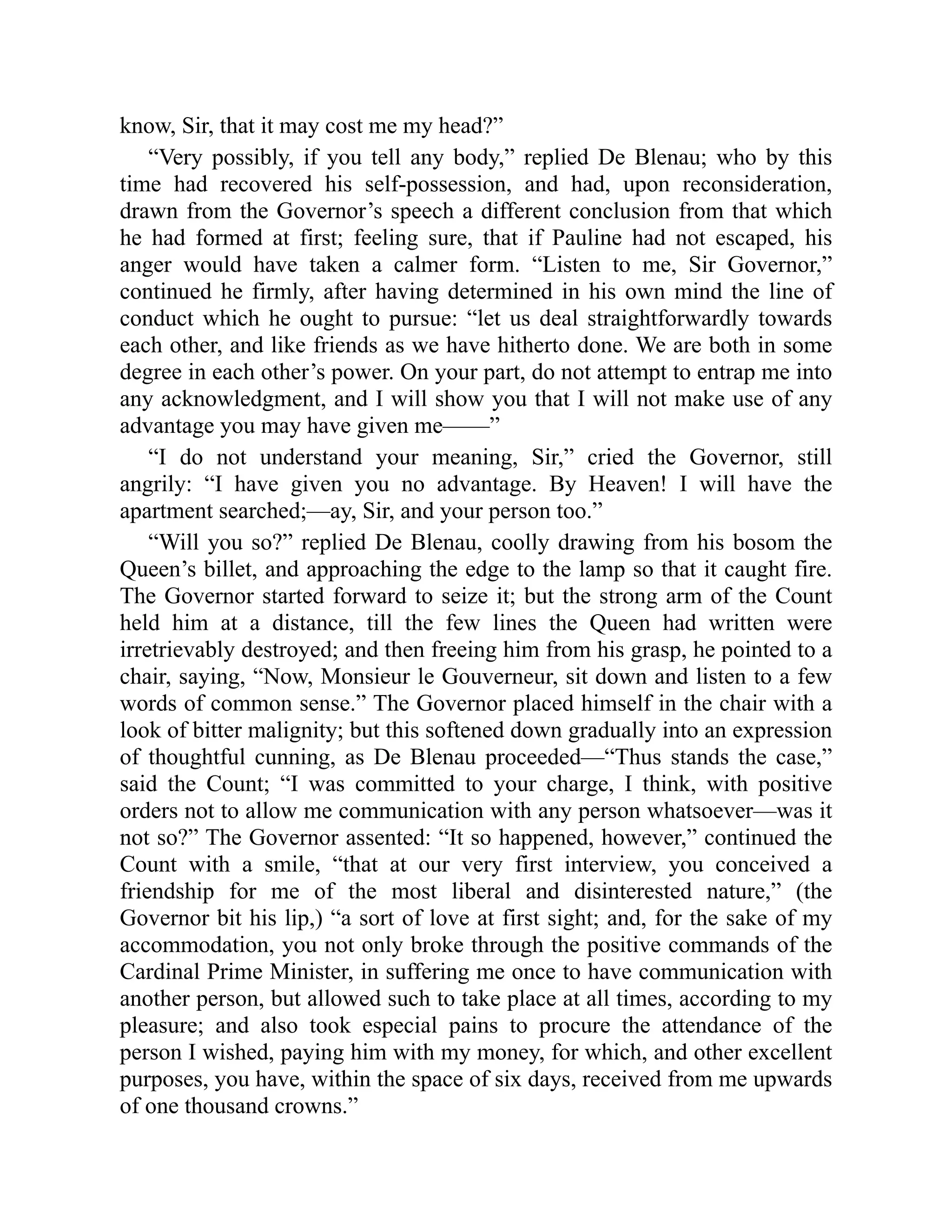 know, Sir, that it may cost me my head?”
“Very possibly, if you tell any body,” replied De Blenau; who by this
time had recovered his self-possession, and had, upon reconsideration,
drawn from the Governor’s speech a different conclusion from that which
he had formed at first; feeling sure, that if Pauline had not escaped, his
anger would have taken a calmer form. “Listen to me, Sir Governor,”
continued he firmly, after having determined in his own mind the line of
conduct which he ought to pursue: “let us deal straightforwardly towards
each other, and like friends as we have hitherto done. We are both in some
degree in each other’s power. On your part, do not attempt to entrap me into
any acknowledgment, and I will show you that I will not make use of any
advantage you may have given me——”
“I do not understand your meaning, Sir,” cried the Governor, still
angrily: “I have given you no advantage. By Heaven! I will have the
apartment searched;—ay, Sir, and your person too.”
“Will you so?” replied De Blenau, coolly drawing from his bosom the
Queen’s billet, and approaching the edge to the lamp so that it caught fire.
The Governor started forward to seize it; but the strong arm of the Count
held him at a distance, till the few lines the Queen had written were
irretrievably destroyed; and then freeing him from his grasp, he pointed to a
chair, saying, “Now, Monsieur le Gouverneur, sit down and listen to a few
words of common sense.” The Governor placed himself in the chair with a
look of bitter malignity; but this softened down gradually into an expression
of thoughtful cunning, as De Blenau proceeded—“Thus stands the case,”
said the Count; “I was committed to your charge, I think, with positive
orders not to allow me communication with any person whatsoever—was it
not so?” The Governor assented: “It so happened, however,” continued the
Count with a smile, “that at our very first interview, you conceived a
friendship for me of the most liberal and disinterested nature,” (the
Governor bit his lip,) “a sort of love at first sight; and, for the sake of my
accommodation, you not only broke through the positive commands of the
Cardinal Prime Minister, in suffering me once to have communication with
another person, but allowed such to take place at all times, according to my
pleasure; and also took especial pains to procure the attendance of the
person I wished, paying him with my money, for which, and other excellent
purposes, you have, within the space of six days, received from me upwards
of one thousand crowns.”
 
