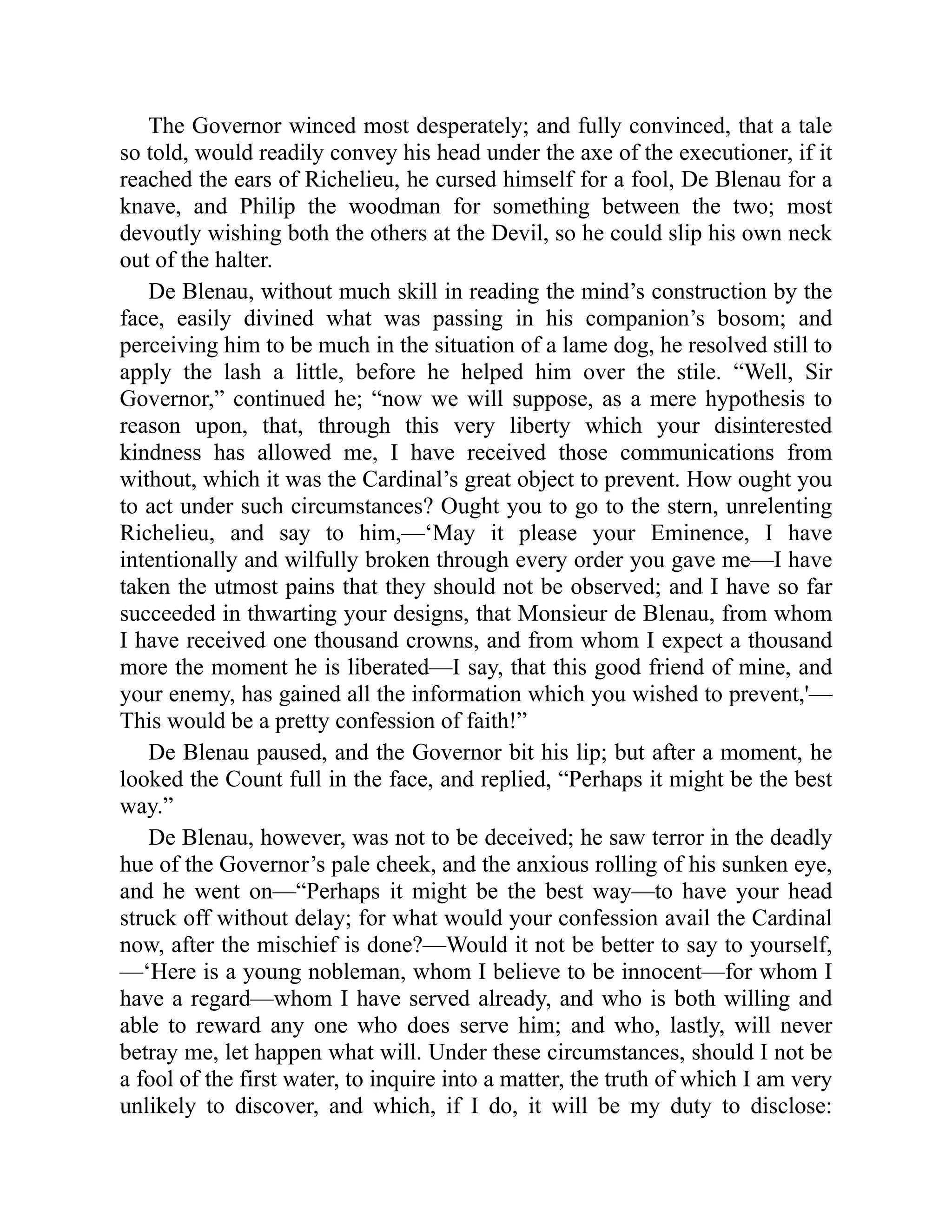 The Governor winced most desperately; and fully convinced, that a tale
so told, would readily convey his head under the axe of the executioner, if it
reached the ears of Richelieu, he cursed himself for a fool, De Blenau for a
knave, and Philip the woodman for something between the two; most
devoutly wishing both the others at the Devil, so he could slip his own neck
out of the halter.
De Blenau, without much skill in reading the mind’s construction by the
face, easily divined what was passing in his companion’s bosom; and
perceiving him to be much in the situation of a lame dog, he resolved still to
apply the lash a little, before he helped him over the stile. “Well, Sir
Governor,” continued he; “now we will suppose, as a mere hypothesis to
reason upon, that, through this very liberty which your disinterested
kindness has allowed me, I have received those communications from
without, which it was the Cardinal’s great object to prevent. How ought you
to act under such circumstances? Ought you to go to the stern, unrelenting
Richelieu, and say to him,—‘May it please your Eminence, I have
intentionally and wilfully broken through every order you gave me—I have
taken the utmost pains that they should not be observed; and I have so far
succeeded in thwarting your designs, that Monsieur de Blenau, from whom
I have received one thousand crowns, and from whom I expect a thousand
more the moment he is liberated—I say, that this good friend of mine, and
your enemy, has gained all the information which you wished to prevent,'—
This would be a pretty confession of faith!”
De Blenau paused, and the Governor bit his lip; but after a moment, he
looked the Count full in the face, and replied, “Perhaps it might be the best
way.”
De Blenau, however, was not to be deceived; he saw terror in the deadly
hue of the Governor’s pale cheek, and the anxious rolling of his sunken eye,
and he went on—“Perhaps it might be the best way—to have your head
struck off without delay; for what would your confession avail the Cardinal
now, after the mischief is done?—Would it not be better to say to yourself,
—‘Here is a young nobleman, whom I believe to be innocent—for whom I
have a regard—whom I have served already, and who is both willing and
able to reward any one who does serve him; and who, lastly, will never
betray me, let happen what will. Under these circumstances, should I not be
a fool of the first water, to inquire into a matter, the truth of which I am very
unlikely to discover, and which, if I do, it will be my duty to disclose:
 