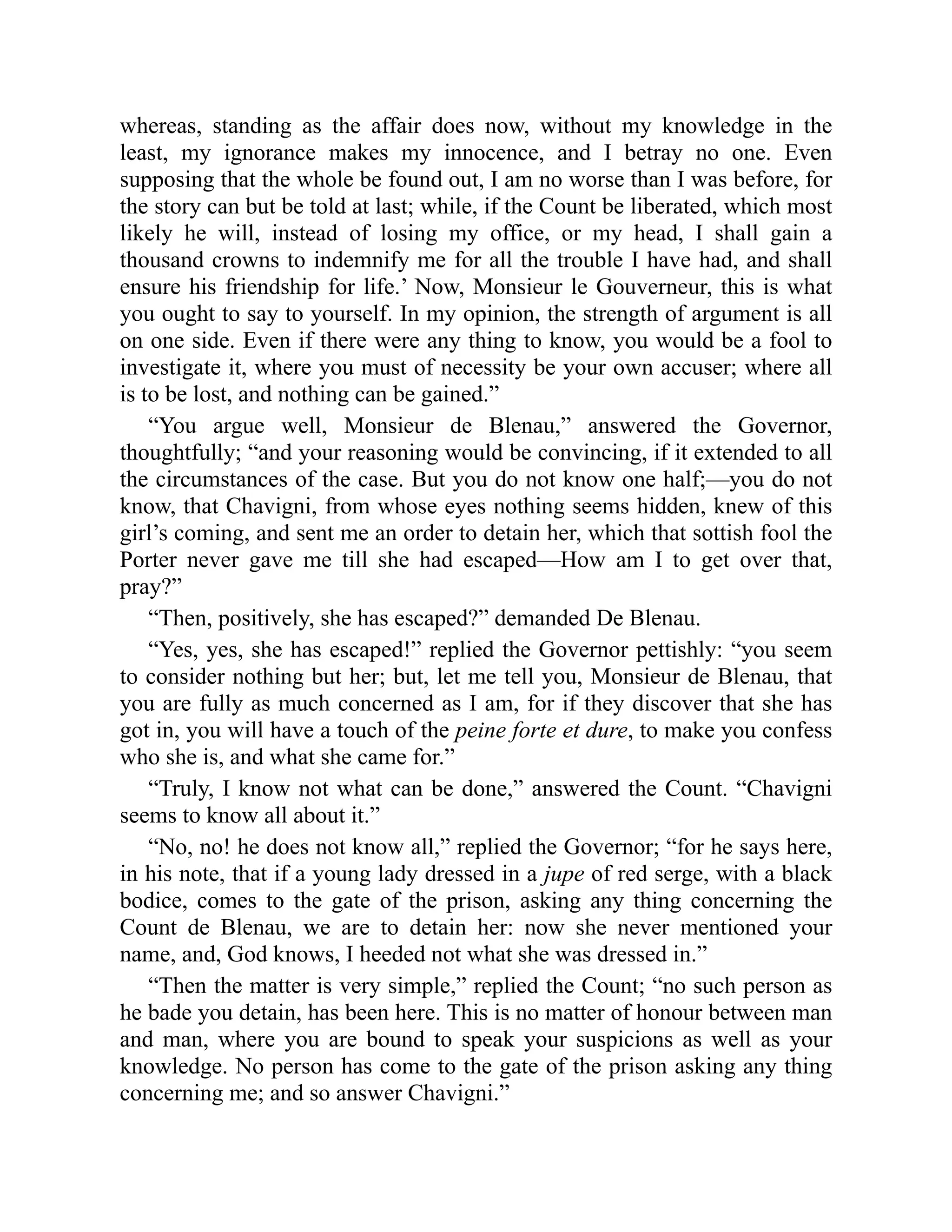 whereas, standing as the affair does now, without my knowledge in the
least, my ignorance makes my innocence, and I betray no one. Even
supposing that the whole be found out, I am no worse than I was before, for
the story can but be told at last; while, if the Count be liberated, which most
likely he will, instead of losing my office, or my head, I shall gain a
thousand crowns to indemnify me for all the trouble I have had, and shall
ensure his friendship for life.’ Now, Monsieur le Gouverneur, this is what
you ought to say to yourself. In my opinion, the strength of argument is all
on one side. Even if there were any thing to know, you would be a fool to
investigate it, where you must of necessity be your own accuser; where all
is to be lost, and nothing can be gained.”
“You argue well, Monsieur de Blenau,” answered the Governor,
thoughtfully; “and your reasoning would be convincing, if it extended to all
the circumstances of the case. But you do not know one half;—you do not
know, that Chavigni, from whose eyes nothing seems hidden, knew of this
girl’s coming, and sent me an order to detain her, which that sottish fool the
Porter never gave me till she had escaped—How am I to get over that,
pray?”
“Then, positively, she has escaped?” demanded De Blenau.
“Yes, yes, she has escaped!” replied the Governor pettishly: “you seem
to consider nothing but her; but, let me tell you, Monsieur de Blenau, that
you are fully as much concerned as I am, for if they discover that she has
got in, you will have a touch of the peine forte et dure, to make you confess
who she is, and what she came for.”
“Truly, I know not what can be done,” answered the Count. “Chavigni
seems to know all about it.”
“No, no! he does not know all,” replied the Governor; “for he says here,
in his note, that if a young lady dressed in a jupe of red serge, with a black
bodice, comes to the gate of the prison, asking any thing concerning the
Count de Blenau, we are to detain her: now she never mentioned your
name, and, God knows, I heeded not what she was dressed in.”
“Then the matter is very simple,” replied the Count; “no such person as
he bade you detain, has been here. This is no matter of honour between man
and man, where you are bound to speak your suspicions as well as your
knowledge. No person has come to the gate of the prison asking any thing
concerning me; and so answer Chavigni.”
 