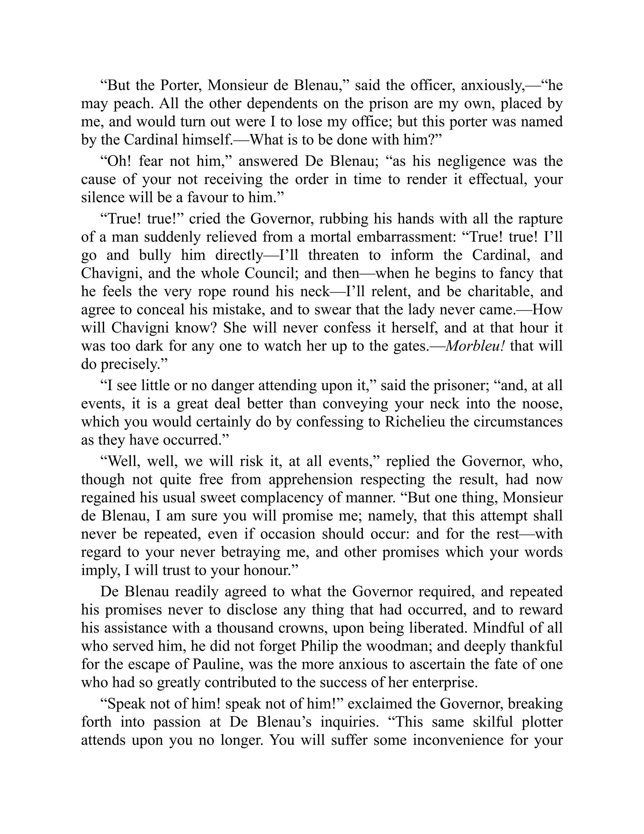 “But the Porter, Monsieur de Blenau,” said the officer, anxiously,—“he
may peach. All the other dependents on the prison are my own, placed by
me, and would turn out were I to lose my office; but this porter was named
by the Cardinal himself.—What is to be done with him?”
“Oh! fear not him,” answered De Blenau; “as his negligence was the
cause of your not receiving the order in time to render it effectual, your
silence will be a favour to him.”
“True! true!” cried the Governor, rubbing his hands with all the rapture
of a man suddenly relieved from a mortal embarrassment: “True! true! I’ll
go and bully him directly—I’ll threaten to inform the Cardinal, and
Chavigni, and the whole Council; and then—when he begins to fancy that
he feels the very rope round his neck—I’ll relent, and be charitable, and
agree to conceal his mistake, and to swear that the lady never came.—How
will Chavigni know? She will never confess it herself, and at that hour it
was too dark for any one to watch her up to the gates.—Morbleu! that will
do precisely.”
“I see little or no danger attending upon it,” said the prisoner; “and, at all
events, it is a great deal better than conveying your neck into the noose,
which you would certainly do by confessing to Richelieu the circumstances
as they have occurred.”
“Well, well, we will risk it, at all events,” replied the Governor, who,
though not quite free from apprehension respecting the result, had now
regained his usual sweet complacency of manner. “But one thing, Monsieur
de Blenau, I am sure you will promise me; namely, that this attempt shall
never be repeated, even if occasion should occur: and for the rest—with
regard to your never betraying me, and other promises which your words
imply, I will trust to your honour.”
De Blenau readily agreed to what the Governor required, and repeated
his promises never to disclose any thing that had occurred, and to reward
his assistance with a thousand crowns, upon being liberated. Mindful of all
who served him, he did not forget Philip the woodman; and deeply thankful
for the escape of Pauline, was the more anxious to ascertain the fate of one
who had so greatly contributed to the success of her enterprise.
“Speak not of him! speak not of him!” exclaimed the Governor, breaking
forth into passion at De Blenau’s inquiries. “This same skilful plotter
attends upon you no longer. You will suffer some inconvenience for your
 