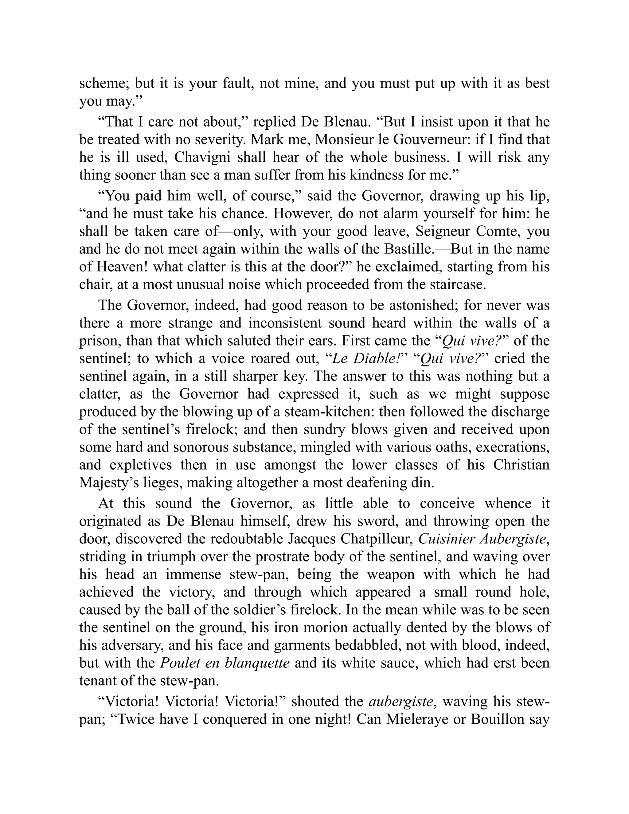 scheme; but it is your fault, not mine, and you must put up with it as best
you may.”
“That I care not about,” replied De Blenau. “But I insist upon it that he
be treated with no severity. Mark me, Monsieur le Gouverneur: if I find that
he is ill used, Chavigni shall hear of the whole business. I will risk any
thing sooner than see a man suffer from his kindness for me.”
“You paid him well, of course,” said the Governor, drawing up his lip,
“and he must take his chance. However, do not alarm yourself for him: he
shall be taken care of—only, with your good leave, Seigneur Comte, you
and he do not meet again within the walls of the Bastille.—But in the name
of Heaven! what clatter is this at the door?” he exclaimed, starting from his
chair, at a most unusual noise which proceeded from the staircase.
The Governor, indeed, had good reason to be astonished; for never was
there a more strange and inconsistent sound heard within the walls of a
prison, than that which saluted their ears. First came the “Qui vive?” of the
sentinel; to which a voice roared out, “Le Diable!” “Qui vive?” cried the
sentinel again, in a still sharper key. The answer to this was nothing but a
clatter, as the Governor had expressed it, such as we might suppose
produced by the blowing up of a steam-kitchen: then followed the discharge
of the sentinel’s firelock; and then sundry blows given and received upon
some hard and sonorous substance, mingled with various oaths, execrations,
and expletives then in use amongst the lower classes of his Christian
Majesty’s lieges, making altogether a most deafening din.
At this sound the Governor, as little able to conceive whence it
originated as De Blenau himself, drew his sword, and throwing open the
door, discovered the redoubtable Jacques Chatpilleur, Cuisinier Aubergiste,
striding in triumph over the prostrate body of the sentinel, and waving over
his head an immense stew-pan, being the weapon with which he had
achieved the victory, and through which appeared a small round hole,
caused by the ball of the soldier’s firelock. In the mean while was to be seen
the sentinel on the ground, his iron morion actually dented by the blows of
his adversary, and his face and garments bedabbled, not with blood, indeed,
but with the Poulet en blanquette and its white sauce, which had erst been
tenant of the stew-pan.
“Victoria! Victoria! Victoria!” shouted the aubergiste, waving his stew-
pan; “Twice have I conquered in one night! Can Mieleraye or Bouillon say
 