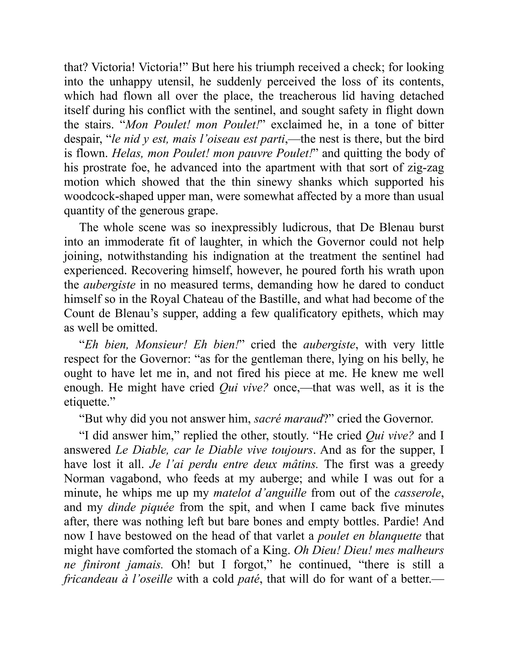 that? Victoria! Victoria!” But here his triumph received a check; for looking
into the unhappy utensil, he suddenly perceived the loss of its contents,
which had flown all over the place, the treacherous lid having detached
itself during his conflict with the sentinel, and sought safety in flight down
the stairs. “Mon Poulet! mon Poulet!” exclaimed he, in a tone of bitter
despair, “le nid y est, mais l’oiseau est parti,—the nest is there, but the bird
is flown. Helas, mon Poulet! mon pauvre Poulet!” and quitting the body of
his prostrate foe, he advanced into the apartment with that sort of zig-zag
motion which showed that the thin sinewy shanks which supported his
woodcock-shaped upper man, were somewhat affected by a more than usual
quantity of the generous grape.
The whole scene was so inexpressibly ludicrous, that De Blenau burst
into an immoderate fit of laughter, in which the Governor could not help
joining, notwithstanding his indignation at the treatment the sentinel had
experienced. Recovering himself, however, he poured forth his wrath upon
the aubergiste in no measured terms, demanding how he dared to conduct
himself so in the Royal Chateau of the Bastille, and what had become of the
Count de Blenau’s supper, adding a few qualificatory epithets, which may
as well be omitted.
“Eh bien, Monsieur! Eh bien!” cried the aubergiste, with very little
respect for the Governor: “as for the gentleman there, lying on his belly, he
ought to have let me in, and not fired his piece at me. He knew me well
enough. He might have cried Qui vive? once,—that was well, as it is the
etiquette.”
“But why did you not answer him, sacré maraud?” cried the Governor.
“I did answer him,” replied the other, stoutly. “He cried Qui vive? and I
answered Le Diable, car le Diable vive toujours. And as for the supper, I
have lost it all. Je l’ai perdu entre deux mâtins. The first was a greedy
Norman vagabond, who feeds at my auberge; and while I was out for a
minute, he whips me up my matelot d’anguille from out of the casserole,
and my dinde piquée from the spit, and when I came back five minutes
after, there was nothing left but bare bones and empty bottles. Pardie! And
now I have bestowed on the head of that varlet a poulet en blanquette that
might have comforted the stomach of a King. Oh Dieu! Dieu! mes malheurs
ne finiront jamais. Oh! but I forgot,” he continued, “there is still a
fricandeau à l’oseille with a cold paté, that will do for want of a better.—
 