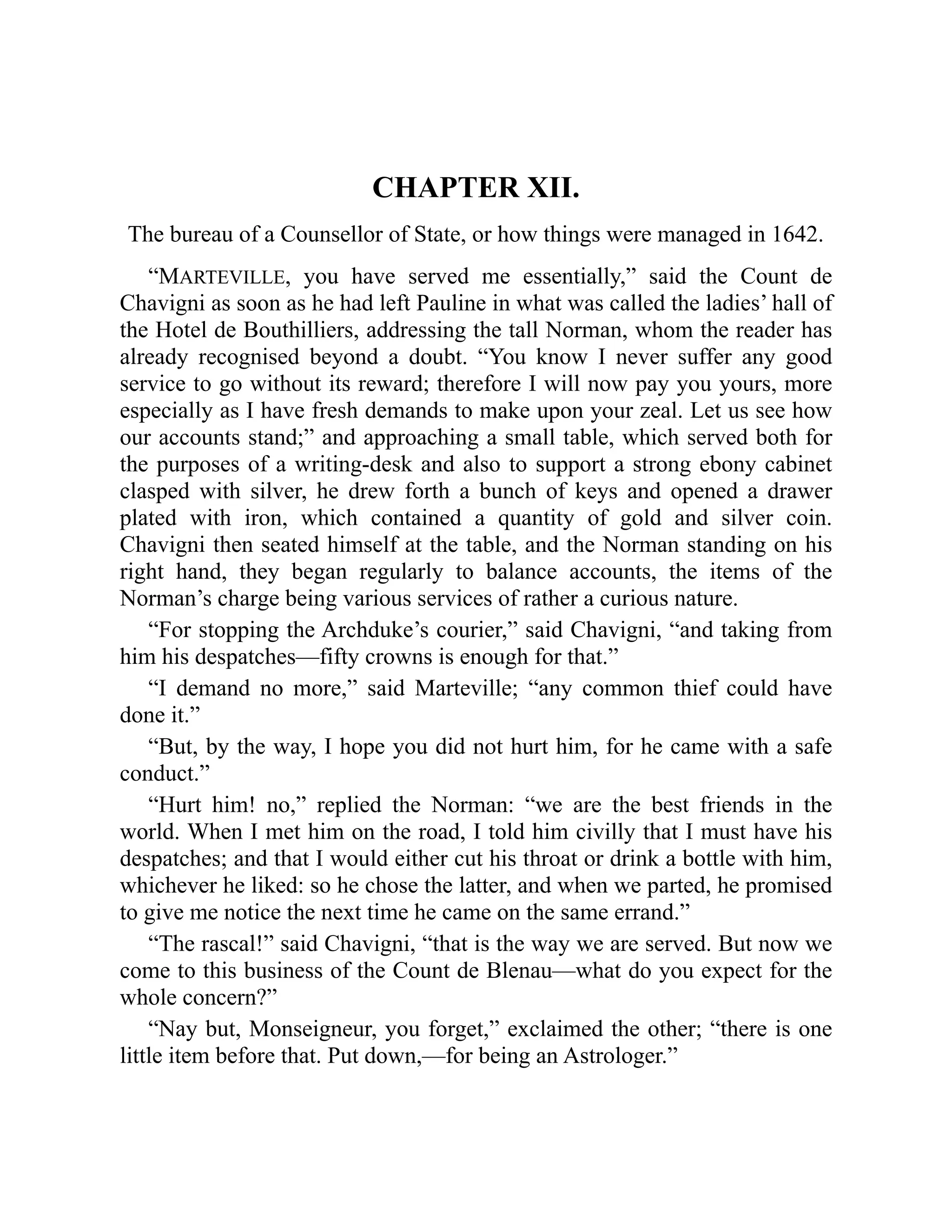 CHAPTER XII.
The bureau of a Counsellor of State, or how things were managed in 1642.
“MARTEVILLE, you have served me essentially,” said the Count de
Chavigni as soon as he had left Pauline in what was called the ladies’ hall of
the Hotel de Bouthilliers, addressing the tall Norman, whom the reader has
already recognised beyond a doubt. “You know I never suffer any good
service to go without its reward; therefore I will now pay you yours, more
especially as I have fresh demands to make upon your zeal. Let us see how
our accounts stand;” and approaching a small table, which served both for
the purposes of a writing-desk and also to support a strong ebony cabinet
clasped with silver, he drew forth a bunch of keys and opened a drawer
plated with iron, which contained a quantity of gold and silver coin.
Chavigni then seated himself at the table, and the Norman standing on his
right hand, they began regularly to balance accounts, the items of the
Norman’s charge being various services of rather a curious nature.
“For stopping the Archduke’s courier,” said Chavigni, “and taking from
him his despatches—fifty crowns is enough for that.”
“I demand no more,” said Marteville; “any common thief could have
done it.”
“But, by the way, I hope you did not hurt him, for he came with a safe
conduct.”
“Hurt him! no,” replied the Norman: “we are the best friends in the
world. When I met him on the road, I told him civilly that I must have his
despatches; and that I would either cut his throat or drink a bottle with him,
whichever he liked: so he chose the latter, and when we parted, he promised
to give me notice the next time he came on the same errand.”
“The rascal!” said Chavigni, “that is the way we are served. But now we
come to this business of the Count de Blenau—what do you expect for the
whole concern?”
“Nay but, Monseigneur, you forget,” exclaimed the other; “there is one
little item before that. Put down,—for being an Astrologer.”
 