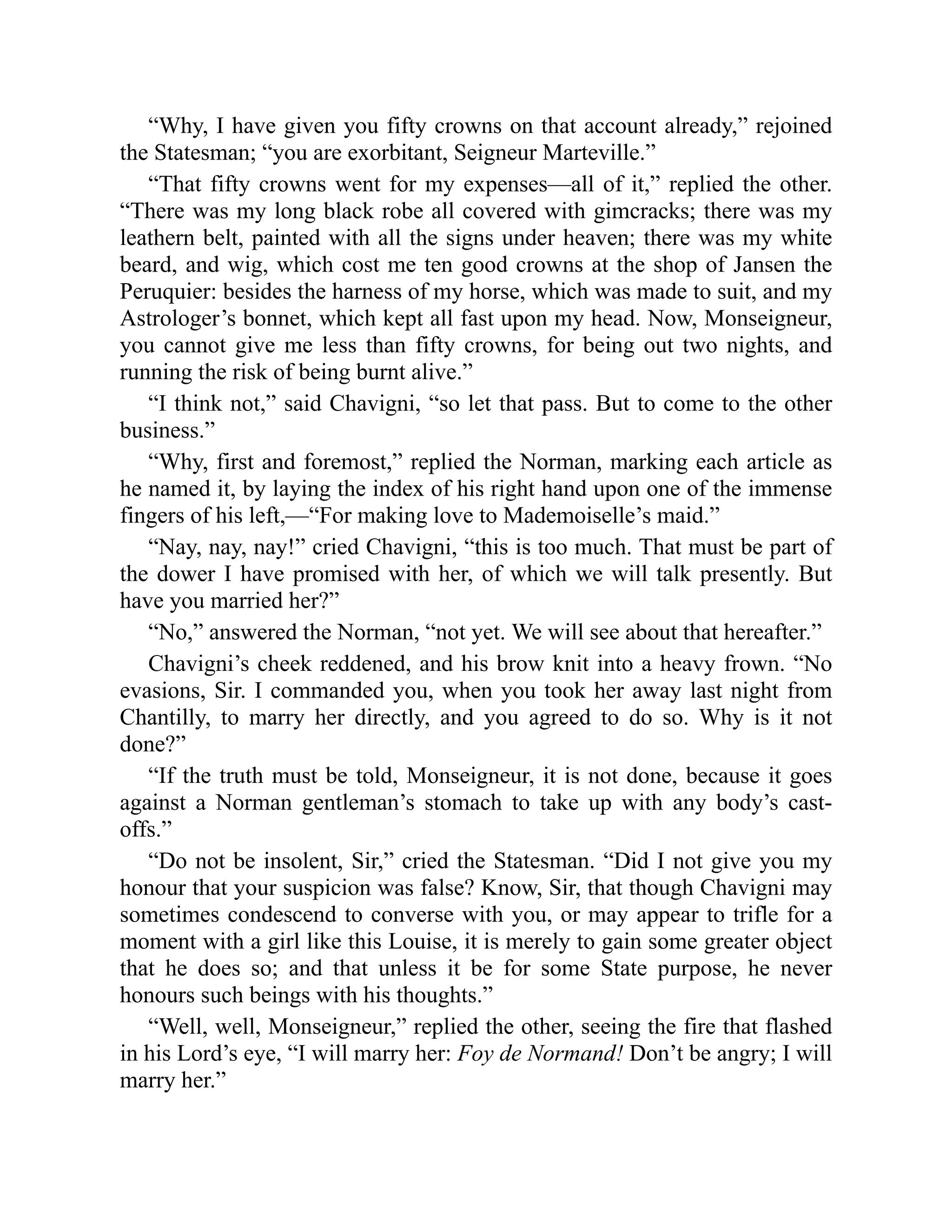 “Why, I have given you fifty crowns on that account already,” rejoined
the Statesman; “you are exorbitant, Seigneur Marteville.”
“That fifty crowns went for my expenses—all of it,” replied the other.
“There was my long black robe all covered with gimcracks; there was my
leathern belt, painted with all the signs under heaven; there was my white
beard, and wig, which cost me ten good crowns at the shop of Jansen the
Peruquier: besides the harness of my horse, which was made to suit, and my
Astrologer’s bonnet, which kept all fast upon my head. Now, Monseigneur,
you cannot give me less than fifty crowns, for being out two nights, and
running the risk of being burnt alive.”
“I think not,” said Chavigni, “so let that pass. But to come to the other
business.”
“Why, first and foremost,” replied the Norman, marking each article as
he named it, by laying the index of his right hand upon one of the immense
fingers of his left,—“For making love to Mademoiselle’s maid.”
“Nay, nay, nay!” cried Chavigni, “this is too much. That must be part of
the dower I have promised with her, of which we will talk presently. But
have you married her?”
“No,” answered the Norman, “not yet. We will see about that hereafter.”
Chavigni’s cheek reddened, and his brow knit into a heavy frown. “No
evasions, Sir. I commanded you, when you took her away last night from
Chantilly, to marry her directly, and you agreed to do so. Why is it not
done?”
“If the truth must be told, Monseigneur, it is not done, because it goes
against a Norman gentleman’s stomach to take up with any body’s cast-
offs.”
“Do not be insolent, Sir,” cried the Statesman. “Did I not give you my
honour that your suspicion was false? Know, Sir, that though Chavigni may
sometimes condescend to converse with you, or may appear to trifle for a
moment with a girl like this Louise, it is merely to gain some greater object
that he does so; and that unless it be for some State purpose, he never
honours such beings with his thoughts.”
“Well, well, Monseigneur,” replied the other, seeing the fire that flashed
in his Lord’s eye, “I will marry her: Foy de Normand! Don’t be angry; I will
marry her.”
 