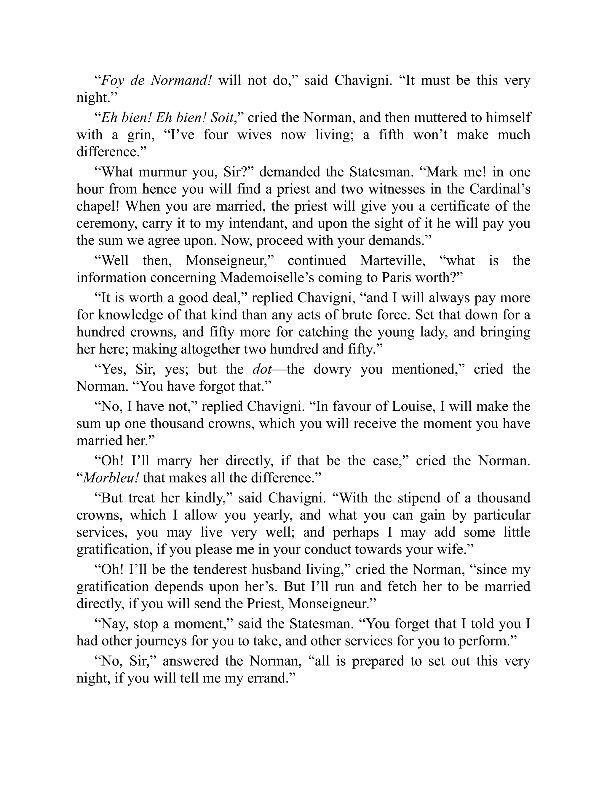 “Foy de Normand! will not do,” said Chavigni. “It must be this very
night.”
“Eh bien! Eh bien! Soit,” cried the Norman, and then muttered to himself
with a grin, “I’ve four wives now living; a fifth won’t make much
difference.”
“What murmur you, Sir?” demanded the Statesman. “Mark me! in one
hour from hence you will find a priest and two witnesses in the Cardinal’s
chapel! When you are married, the priest will give you a certificate of the
ceremony, carry it to my intendant, and upon the sight of it he will pay you
the sum we agree upon. Now, proceed with your demands.”
“Well then, Monseigneur,” continued Marteville, “what is the
information concerning Mademoiselle’s coming to Paris worth?”
“It is worth a good deal,” replied Chavigni, “and I will always pay more
for knowledge of that kind than any acts of brute force. Set that down for a
hundred crowns, and fifty more for catching the young lady, and bringing
her here; making altogether two hundred and fifty.”
“Yes, Sir, yes; but the dot—the dowry you mentioned,” cried the
Norman. “You have forgot that.”
“No, I have not,” replied Chavigni. “In favour of Louise, I will make the
sum up one thousand crowns, which you will receive the moment you have
married her.”
“Oh! I’ll marry her directly, if that be the case,” cried the Norman.
“Morbleu! that makes all the difference.”
“But treat her kindly,” said Chavigni. “With the stipend of a thousand
crowns, which I allow you yearly, and what you can gain by particular
services, you may live very well; and perhaps I may add some little
gratification, if you please me in your conduct towards your wife.”
“Oh! I’ll be the tenderest husband living,” cried the Norman, “since my
gratification depends upon her’s. But I’ll run and fetch her to be married
directly, if you will send the Priest, Monseigneur.”
“Nay, stop a moment,” said the Statesman. “You forget that I told you I
had other journeys for you to take, and other services for you to perform.”
“No, Sir,” answered the Norman, “all is prepared to set out this very
night, if you will tell me my errand.”
 