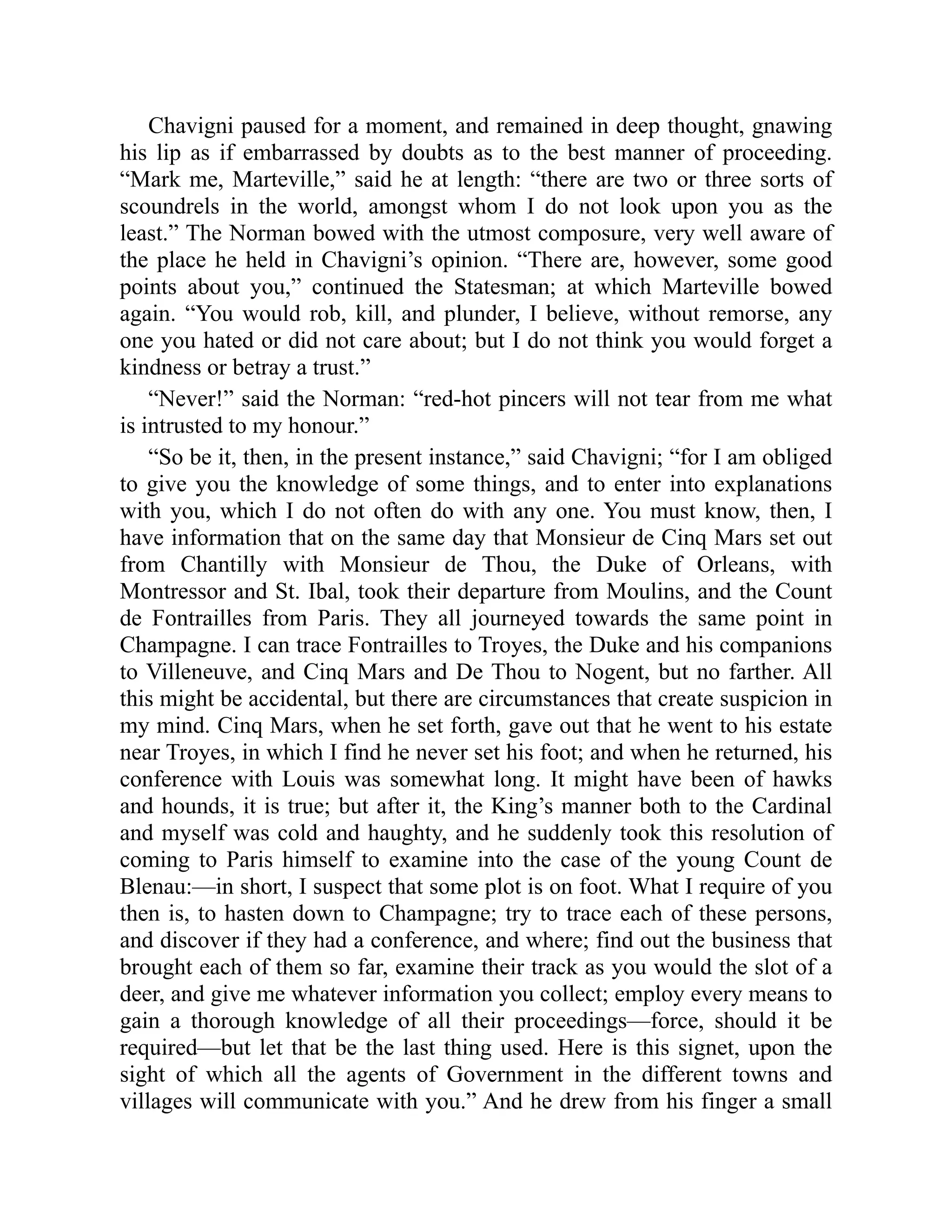 Chavigni paused for a moment, and remained in deep thought, gnawing
his lip as if embarrassed by doubts as to the best manner of proceeding.
“Mark me, Marteville,” said he at length: “there are two or three sorts of
scoundrels in the world, amongst whom I do not look upon you as the
least.” The Norman bowed with the utmost composure, very well aware of
the place he held in Chavigni’s opinion. “There are, however, some good
points about you,” continued the Statesman; at which Marteville bowed
again. “You would rob, kill, and plunder, I believe, without remorse, any
one you hated or did not care about; but I do not think you would forget a
kindness or betray a trust.”
“Never!” said the Norman: “red-hot pincers will not tear from me what
is intrusted to my honour.”
“So be it, then, in the present instance,” said Chavigni; “for I am obliged
to give you the knowledge of some things, and to enter into explanations
with you, which I do not often do with any one. You must know, then, I
have information that on the same day that Monsieur de Cinq Mars set out
from Chantilly with Monsieur de Thou, the Duke of Orleans, with
Montressor and St. Ibal, took their departure from Moulins, and the Count
de Fontrailles from Paris. They all journeyed towards the same point in
Champagne. I can trace Fontrailles to Troyes, the Duke and his companions
to Villeneuve, and Cinq Mars and De Thou to Nogent, but no farther. All
this might be accidental, but there are circumstances that create suspicion in
my mind. Cinq Mars, when he set forth, gave out that he went to his estate
near Troyes, in which I find he never set his foot; and when he returned, his
conference with Louis was somewhat long. It might have been of hawks
and hounds, it is true; but after it, the King’s manner both to the Cardinal
and myself was cold and haughty, and he suddenly took this resolution of
coming to Paris himself to examine into the case of the young Count de
Blenau:—in short, I suspect that some plot is on foot. What I require of you
then is, to hasten down to Champagne; try to trace each of these persons,
and discover if they had a conference, and where; find out the business that
brought each of them so far, examine their track as you would the slot of a
deer, and give me whatever information you collect; employ every means to
gain a thorough knowledge of all their proceedings—force, should it be
required—but let that be the last thing used. Here is this signet, upon the
sight of which all the agents of Government in the different towns and
villages will communicate with you.” And he drew from his finger a small
 