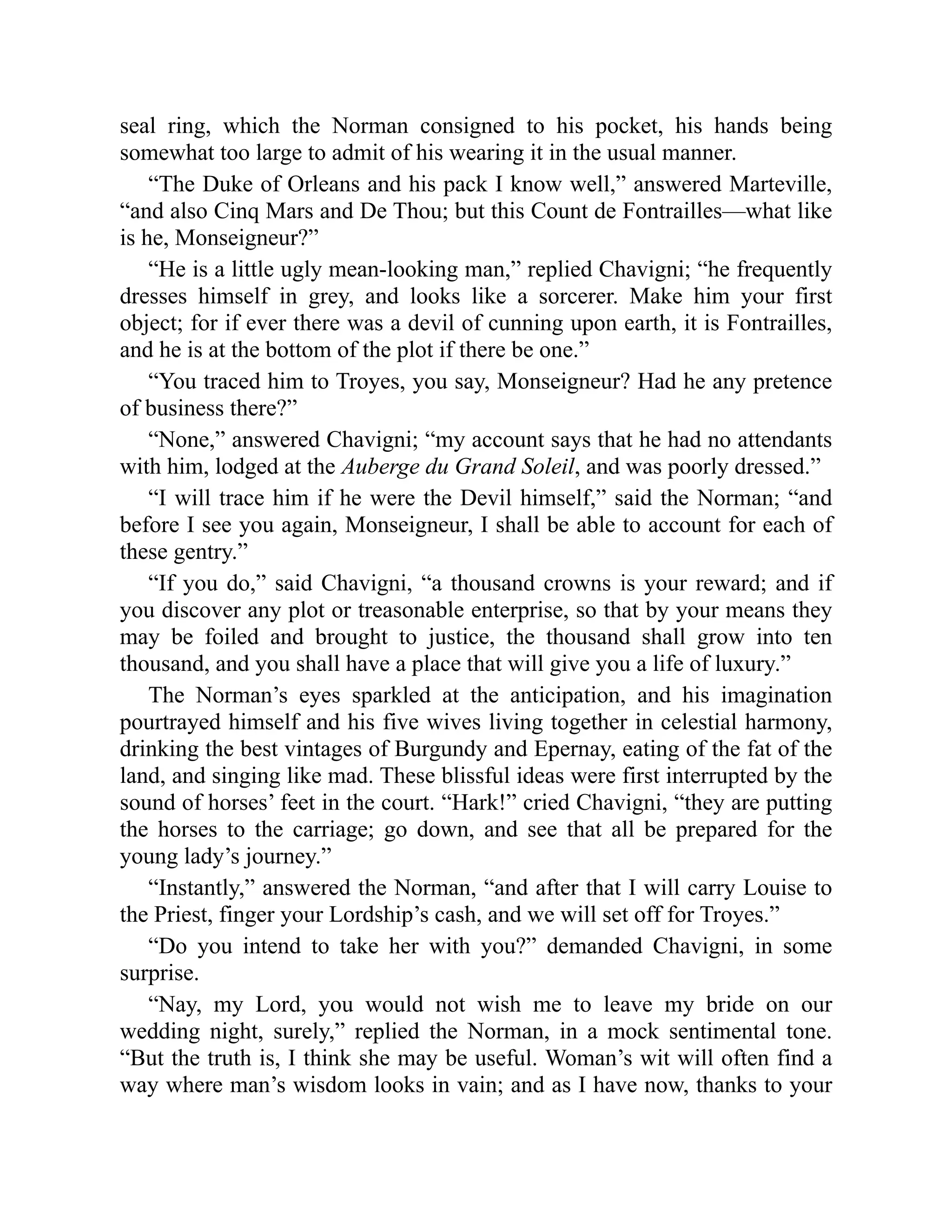 seal ring, which the Norman consigned to his pocket, his hands being
somewhat too large to admit of his wearing it in the usual manner.
“The Duke of Orleans and his pack I know well,” answered Marteville,
“and also Cinq Mars and De Thou; but this Count de Fontrailles—what like
is he, Monseigneur?”
“He is a little ugly mean-looking man,” replied Chavigni; “he frequently
dresses himself in grey, and looks like a sorcerer. Make him your first
object; for if ever there was a devil of cunning upon earth, it is Fontrailles,
and he is at the bottom of the plot if there be one.”
“You traced him to Troyes, you say, Monseigneur? Had he any pretence
of business there?”
“None,” answered Chavigni; “my account says that he had no attendants
with him, lodged at the Auberge du Grand Soleil, and was poorly dressed.”
“I will trace him if he were the Devil himself,” said the Norman; “and
before I see you again, Monseigneur, I shall be able to account for each of
these gentry.”
“If you do,” said Chavigni, “a thousand crowns is your reward; and if
you discover any plot or treasonable enterprise, so that by your means they
may be foiled and brought to justice, the thousand shall grow into ten
thousand, and you shall have a place that will give you a life of luxury.”
The Norman’s eyes sparkled at the anticipation, and his imagination
pourtrayed himself and his five wives living together in celestial harmony,
drinking the best vintages of Burgundy and Epernay, eating of the fat of the
land, and singing like mad. These blissful ideas were first interrupted by the
sound of horses’ feet in the court. “Hark!” cried Chavigni, “they are putting
the horses to the carriage; go down, and see that all be prepared for the
young lady’s journey.”
“Instantly,” answered the Norman, “and after that I will carry Louise to
the Priest, finger your Lordship’s cash, and we will set off for Troyes.”
“Do you intend to take her with you?” demanded Chavigni, in some
surprise.
“Nay, my Lord, you would not wish me to leave my bride on our
wedding night, surely,” replied the Norman, in a mock sentimental tone.
“But the truth is, I think she may be useful. Woman’s wit will often find a
way where man’s wisdom looks in vain; and as I have now, thanks to your
 