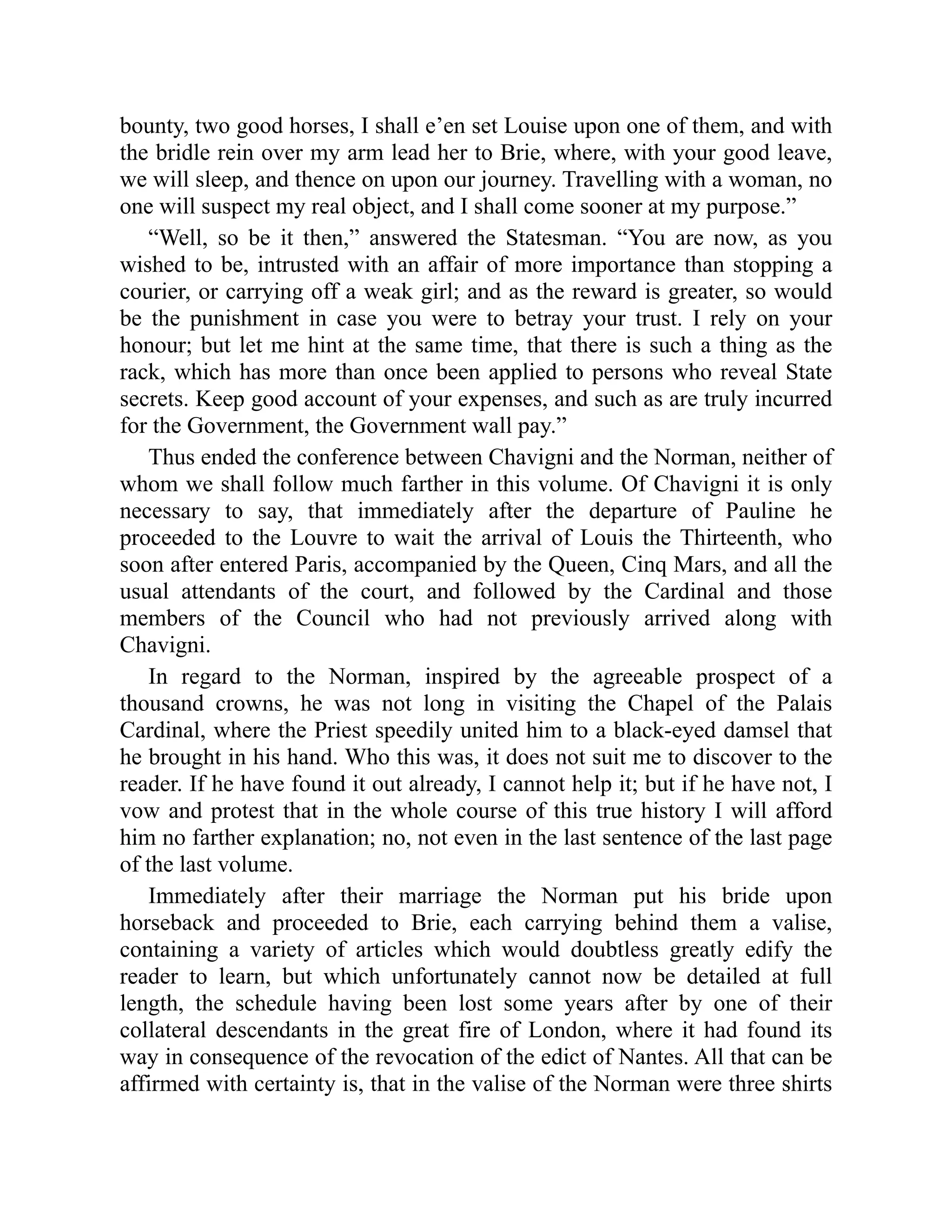 bounty, two good horses, I shall e’en set Louise upon one of them, and with
the bridle rein over my arm lead her to Brie, where, with your good leave,
we will sleep, and thence on upon our journey. Travelling with a woman, no
one will suspect my real object, and I shall come sooner at my purpose.”
“Well, so be it then,” answered the Statesman. “You are now, as you
wished to be, intrusted with an affair of more importance than stopping a
courier, or carrying off a weak girl; and as the reward is greater, so would
be the punishment in case you were to betray your trust. I rely on your
honour; but let me hint at the same time, that there is such a thing as the
rack, which has more than once been applied to persons who reveal State
secrets. Keep good account of your expenses, and such as are truly incurred
for the Government, the Government wall pay.”
Thus ended the conference between Chavigni and the Norman, neither of
whom we shall follow much farther in this volume. Of Chavigni it is only
necessary to say, that immediately after the departure of Pauline he
proceeded to the Louvre to wait the arrival of Louis the Thirteenth, who
soon after entered Paris, accompanied by the Queen, Cinq Mars, and all the
usual attendants of the court, and followed by the Cardinal and those
members of the Council who had not previously arrived along with
Chavigni.
In regard to the Norman, inspired by the agreeable prospect of a
thousand crowns, he was not long in visiting the Chapel of the Palais
Cardinal, where the Priest speedily united him to a black-eyed damsel that
he brought in his hand. Who this was, it does not suit me to discover to the
reader. If he have found it out already, I cannot help it; but if he have not, I
vow and protest that in the whole course of this true history I will afford
him no farther explanation; no, not even in the last sentence of the last page
of the last volume.
Immediately after their marriage the Norman put his bride upon
horseback and proceeded to Brie, each carrying behind them a valise,
containing a variety of articles which would doubtless greatly edify the
reader to learn, but which unfortunately cannot now be detailed at full
length, the schedule having been lost some years after by one of their
collateral descendants in the great fire of London, where it had found its
way in consequence of the revocation of the edict of Nantes. All that can be
affirmed with certainty is, that in the valise of the Norman were three shirts
 