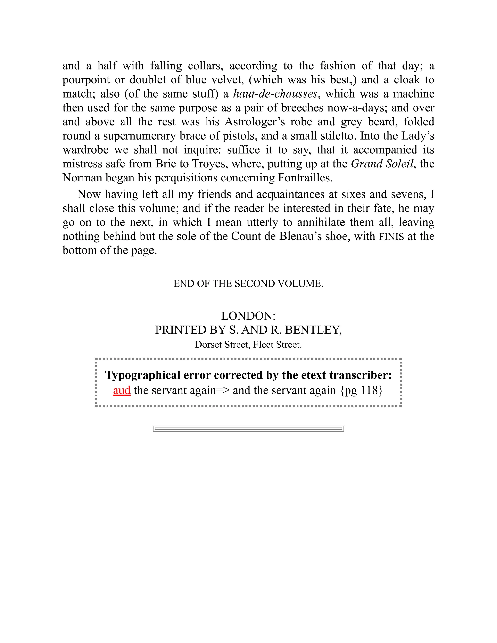 and a half with falling collars, according to the fashion of that day; a
pourpoint or doublet of blue velvet, (which was his best,) and a cloak to
match; also (of the same stuff) a haut-de-chausses, which was a machine
then used for the same purpose as a pair of breeches now-a-days; and over
and above all the rest was his Astrologer’s robe and grey beard, folded
round a supernumerary brace of pistols, and a small stiletto. Into the Lady’s
wardrobe we shall not inquire: suffice it to say, that it accompanied its
mistress safe from Brie to Troyes, where, putting up at the Grand Soleil, the
Norman began his perquisitions concerning Fontrailles.
Now having left all my friends and acquaintances at sixes and sevens, I
shall close this volume; and if the reader be interested in their fate, he may
go on to the next, in which I mean utterly to annihilate them all, leaving
nothing behind but the sole of the Count de Blenau’s shoe, with FINIS at the
bottom of the page.
END OF THE SECOND VOLUME.
LONDON:
PRINTED BY S. AND R. BENTLEY,
Dorset Street, Fleet Street.
Typographical error corrected by the etext transcriber:
aud the servant again= and the servant again {pg 118}
 