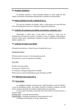 .
10
8.1 Produtos Químicos
Os produtos químicos a serem utilizados durante às várias etapas da obra
estarão corretamente armazenadas (identificadas e fechadas) no almoxarifado.
9.0 PROCEDIMENTO DE EMERGÊNCIA
Em caso de ocorrência de acidente, onde a vítima precisa ser removida para
centro de atendimento, devem ser tomadas as seguintes providências:
9.1 Acidente de pequena gravidade (escoriações, contusões, etc.)
Encaminhar a vítima para o local onde se encontra a caixa com os
medicamentos de primeiros socorros. Contendo a caixa os seguintes medicamentos:
mercúrio, álcool, gazes, esparadrapo, analgésico em gotas, pomada para queimadura,
atadura, algodão, etc.
9.2 Acidente de maior gravidade
• Hospital mais próximo - Pronto Socorro, Hospital São Lucas.
Atendimento básico
• Prestar primeiro socorro à vítima (quando possível).
• Comunicar ao setor de segurança do trabalho.
Com óbito
• Isolar a área do acidente
• Comunicar a Polícia Civil
• Comunicar a Delegacia Regional do Trabalho
• Não mexer no local até liberação por parte da Polícia ou DRT.
10.0 PROTEÇÃO COLETIVA
10.1 Escavações
As sondagens efetuadas mostraram que o perfil geológico é estável. Portanto,
o risco de desabamento dentro dos tempos construtivos normais é pequeno. Isto não
isenta a empresa da adoção de medidas complementares de segurança.
As escavações executadas na presente obra foram feitas em terreno arenoso e
em duas etapas.
Primeira etapa - executada mecanicamente
Segunda etapa - executada normalmente (rebaixamento de nível)
A fundação da edificação foi do tipo sapata direta.
 