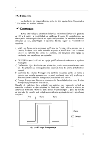 .
11
10.2 Fundações
As fundações do empreendimento serão do tipo sapata direta. Encontrada a
2.00m abaixo do nível do meio fio.
10.3 Concretagem
Esta é a fase onde há um maior número de funcionários envolvidos (próximo
de 40) e é maior a possibilidade de acidentes diversos. Os procedimentos de
execução da concretagem deverão ser seguidos rigidamente. Os trabalhos de formas,
armações de aço, concretagem e desforma deverão seguir as recomendações
seguintes:
• MAS - as formas serão montadas na Central de Formas e virão prontas para o
canteiro de obras, onde serão montadas seguindo a planificação. Para eventuais
serviços de reforma das formas no canteiro, será designada uma equipe de
carpinteiro para trabalhar na serra circular.
• DESFORMA - será realizada por equipe qualificada que deverá tomar as seguintes
precauções:
a) Desforma da laje - Realizada com pé-de-cabra, tendo antes amarrada com corda
um dos extremos da forma permitindo a retirada lenta das chapas (rebatendo os
pregos)
b) Desforma das colunas: Começar pela periferia colocando cordas de forma a
garantir uma retirada segura (contra eventuais quedas de materiais), sendo que o
desformador utilizará cinto de segurança para realizar este serviço.
c) Grampo de segurança: Durante a montagem das forma é obrigatório o uso de cinto
de segurança para realizar este serviço.
Guincho de materiais: Será instalado um guincho para transporte vertical de
materiais, conforme as determinações do fabricante. Será adotado o sistema de
campanhia de retorno e tubofone como meios de comunicação. O posto de trabalho
do operador do guincho será isolado com madeirite, contando inclusive com banco
adequado.
5cm 10cm 5cm
13 cm
1∅ 10mm
Fig. 10 - Grampo de segurança
 