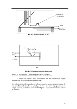 .
12
Grampo de
segurança
10cm
20a 30cm
Fig. 11 - Posicionamento da laje
“h” aparente
8cm
Cor amarela
laje
Fig. 12 - Detalhe do grampo e mosquetão
RAMPAS DE ACESSO AO TRANSPORTADOR VERTICAL
As rampas de acesso à mesa do elevador na laje deverão ficar sempre
desimpedidas. E serão dotadas de guarda-corpo.
Em todas as lajes serão instaladas portinholas para evitar acesso acidental ao poço do
elevador. Elas serão dotadas de dobradiças do tipo porta contra fogo para mante-las
sempre fechadas, evitando o acesso acidental para o poço do transformador vertical
de materiais.
 