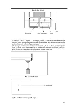 .
13
Fig. 13 Portinhola
1,20m
Portinhola Torre do elevador 1,20m
GUARDA-CORPO - durante a montagem da laje o guarda-corpo será executado
antes do início dos trabalhos da colocação da armadura, aproveitando as escoras da
laje imediatamente inferior. Figuras a seguir.
Esta proteção contra quedas será construída com 1,20 m de altura, com rodapé de
20cm e 70 cm até o segundo travessão. Finalmente terá sem mãos entre travessas
preenchidas com tela garantindo o fechamento seguro da abertura.
Fig. 14 - Guarda-corpo
Guarda-corpo
Fig. 15 - Detalhe Construtivo (guarda-corpo)
 