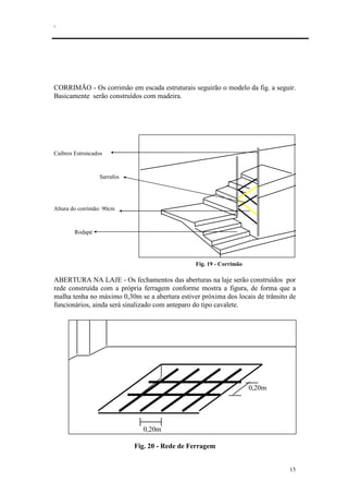 .
15
CORRIMÃO - Os corrimão em escada estruturais seguirão o modelo da fig. a seguir.
Basicamente serão construídos com madeira.
Caibros Estroncados
Sarrafos
Altura do corrimão: 90cm
Rodapé
Fig. 19 - Corrimão
ABERTURA NA LAJE - Os fechamentos das aberturas na laje serão construídos por
rede construída com a própria ferragem conforme mostra a figura, de forma que a
malha tenha no máximo 0,30m se a abertura estiver próxima dos locais de trânsito de
funcionários, ainda será sinalizado com anteparo do tipo cavalete.
0,20m
0,20m
Fig. 20 - Rede de Ferragem
 