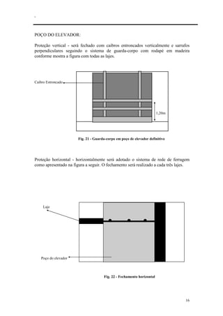 .
16
POÇO DO ELEVADOR:
Proteção vertical - será fechado com caibros entroncados verticalmente e sarrafos
perpendiculares seguindo o sistema de guarda-corpo com rodapé em madeira
conforme mostra a figura com todas as lajes.
Caibro Estroncado
1,20m
Fig. 21 - Guarda-corpo em poço de elevador definitivo
Proteção horizontal - horizontalmente será adotado o sistema de rede de ferragem
como apresentado na figura a seguir. O fechamento será realizado a cada três lajes.
Laje
Poço do elevador
Fig. 22 - Fechamento horizontal
 