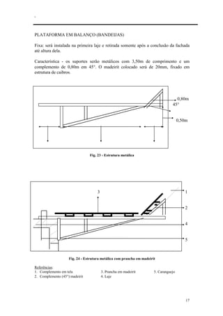 .
17
PLATAFORMA EM BALANÇO (BANDEIJAS)
Fixa: será instalada na primeira laje e retirada somente após a conclusão da fachada
até altura dela.
Característica - os suportes serão metálicos com 3,50m de comprimento e um
complemento de 0,80m em 45°. O madeirit colocado será de 20mm, fixado em
estrutura de caibros.
0,80m
45°
0,50m
0,50m 2,50m 0,50m
Fig. 23 - Estrutura metálica
3 1
2
4
5
Fig. 24 - Estrutura metálica com prancha em madeirit
Referências:
1. Complemento em tela 3. Prancha em madeirit 5. Caranguejo
2. Complemento (45°) madeirit 4. Laje
 