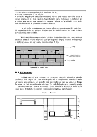 .
19
A= Data de início do evento (colocação de plataforma, tela, etc..)
B =Evento a ser realizado na data prevista
A alvenaria de periferia será cuidadosamente travada com cunhas na última fiada de
tijolos assentados e a laje superior. Seguidamente serão realizados os trabalhos em
alvenaria das caixas dos elevadores, escadas, prisma de ventilação, etc., assim
reduzindo os riscos de queda em diferença de nível.
Na laje onde for executada a alvenaria a limpeza dos resíduos dos materiais é
de responsabilidade da própria equipe que os acondicionará na caixa coletora
especialmente para esse fim.
Serviço realizado na periferia da laje será executado tendo uma corda de nylon
amarrada entre as colunas laterais e que servirá para o engate do cinto de segurança.
O cinto será usado até a alvenaria atingir a altura de 1m.
Viga
Cunhas (travas)
Alvenaria
Travamento da última fiada
10.5 Acabamento
Emboço externo será realizado por meio dos balancins mecânicos pesados
suspensos com largura de 1,50m e interligados até o comprimento máximo de 8,0m.
A fixação dos guinchos aos estrados será executada por meio de armações de aço,
havendo em cada armação dois guinchos. Em cada balancim será colocado o aviso
“Uso obrigatório do cinto de segurança” preso à corda de segurança, assim como
cada posto de trabalho (balancim) terá uma numeração de identificação.
Fixação do Balancim
1
2
3
4
6
7
8
 
