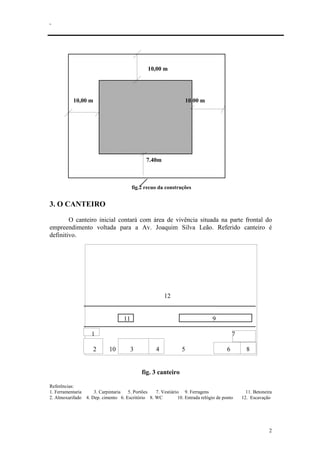 .
2
10,00 m
10,00 m 10,00 m
7.40m
fig.2 recuo da construções
3. O CANTEIRO
O canteiro inicial contará com área de vivência situada na parte frontal do
empreendimento voltada para a Av. Joaquim Silva Leão. Referido canteiro é
definitivo.
12
11 9
1 7
2 10 3 4 5 6 8
fig. 3 canteiro
Referências:
1. Ferramentaria 3. Carpintaria 5. Portões 7. Vestiário 9. Ferragens 11. Betoneira
2. Almoxarifado 4. Dep. cimento 6. Escritório 8. WC 10. Entrada relógio de ponto 12. Escavação
 