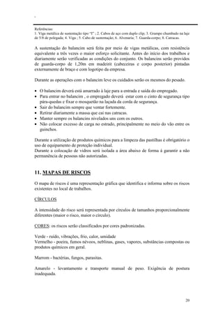 .
20
Referências:
1. Viga metálica de sustentação tipo “I” ; 2. Cabos de aço com duplo clip; 3. Grampo chumbado na laje
de 5/8 de polegada; 4. Viga ; 5. Cabo de sustentação; 6. Alvenaria; 7. Guarda-corpo; 8. Catracas.
A sustentação do balancim será feita por meio de vigas metálicas, com resistência
equivalente a três vezes o maior esforço solicitante. Antes do início dos trabalhos e
diariamente serão verificadas as condições do conjunto. Os balancins serão providos
de guarda-corpo de 1,20m em madeirit (cabeceiras e corpo posterior) pintadas
externamente de braço e com logotipo da empresa.
Durante as operações com o balancim leve os cuidados serão os mesmos do pesado.
• O balancim deverá está amarrado à laje para a entrada e saída do empregado.
• Para entrar no balancim , o empregado deverá estar com o cinto de segurança tipo
pára-quedas e fixar o mosquetão na laçada da corda de segurança.
• Sair do balancim sempre que ventar fortemente.
• Retirar diariamente a massa que cai nas catracas.
• Manter sempre os balancins nivelados uns com os outros.
• Não colocar excesso de carga no estrado, principalmente no meio do vão entre os
guinchos.
Durante a utilização de produtos químicos para a limpeza das pastilhas é obrigatório o
uso de equipamento de proteção individual.
Durante a colocação de vidros será isolada a área abaixo de forma à garantir a não
permanência de pessoas não autorizadas.
11. MAPAS DE RISCOS
O mapa de riscos é uma representação gráfica que identifica e informa sobre os riscos
existentes no local de trabalhos.
CÍRCULOS
A intensidade do risco será representada por círculos de tamanhos proporcionalmente
diferentes (maior o risco, maior o círculo).
CORES: os riscos serão classificados por cores padronizadas.
Verde - ruído, vibrações, frio, calor, umidade
Vermelho - poeira, fumos névoos, neblinas, gases, vapores, substâncias compostas ou
produtos químicos em geral.
Marrom - bactérias, fungos, parasitas.
Amarelo - levantamento e transporte manual de peso. Exigência de postura
inadequada.
 