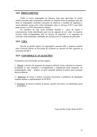 .
24
14.0 TREINAMENTO
Todos os novos empregados da empresa, logo após aprovados no exame
médico passarão pelo treinamento realizado na empresa antes de qualquer uma das
fases os empregados receberão instruções de objetivos e medidas de segurança a
serem adotadas, assim como serão informados sobre os diversos E.P.C’s que farão
parte da fase e os EPI’s necessários à função.
Os membros da cipa serão treinados fazendo o curso de cipeiro e
rotineiramente. Serão identificados pelo uso do capacete de cor verde. As reuniões
mensais serão acompanhadas pelo de técnico de segurança e as sugestões da
comissão serão analisadas e debatidas nas reuniões com os responsáveis pela obra.
15.0 - CIPA
Devido ao grande número de empregados, quarenta (40), a empresa montará
uma Comissão Interna de Prevenção de acidentes no canteiro de obra seguindo as
instruções da NR-5.
16.0 - CONTROLE E AVALIAÇÕES
O programa será monitorado em três estágios.
1 - Mensal: o técnico de segurança da empresa realizará visitas rotineiras ao canteiro,
levantando as suas condições e acompanhando a implantação deste programa. As
irregularidades serão próprio, no qual constarão também os prazos para execução
das providências
2 - Bimestral: de forma a realizar correções necessárias a problemas de adequação
surgidas durante a implementação do PCMAT.
3- Semestral: de forma a realizar os ajustes, quando necessário, na implantação geral
do PCMAT.
Lucas do Rio Verde, Maio de 2012
 