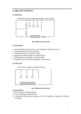 .
3
4. ÁREA DE VIVÊNCIA
4.1 Banheiros
Os banheiros serão construídos conforme a figura abaixo.
fig.4 planta das inst. sanit
Características
• Serão utilizadas bacias comuns, com instalações individuais e portas;
• Ventilação natural através de paredes;
• Paredes divisórias com altura de 1,80m;
• Recipiente de papeis usados em cada ambiente;
• Papel higiênico a disposição no almoxarifado;
• Limpeza no início e final do expediente, “diariamente”.
4.2 Chuveiros
Os chuveiros seguirão as plantas da figura.
fig. 5 planta dos chuveiros
Características:
• Piso de cimento e antiderrapante;
• Porta sabonete para cada chuveiro;
• A limpeza será permanente sempre no início do expediente, retirando os estrados
de madeira.
 