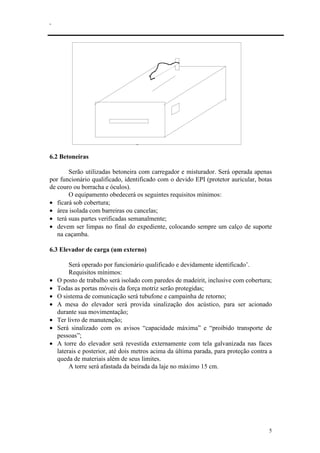 .
5
fig. 7 - Serra circular
6.2 Betoneiras
Serão utilizadas betoneira com carregador e misturador. Será operada apenas
por funcionário qualificado, identificado com o devido EPI (protetor auricular, botas
de couro ou borracha e óculos).
O equipamento obedecerá os seguintes requisitos mínimos:
• ficará sob cobertura;
• área isolada com barreiras ou cancelas;
• terá suas partes verificadas semanalmente;
• devem ser limpas no final do expediente, colocando sempre um calço de suporte
na caçamba.
6.3 Elevador de carga (um externo)
Será operado por funcionário qualificado e devidamente identificado’.
Requisitos mínimos:
• O posto de trabalho será isolado com paredes de madeirit, inclusive com cobertura;
• Todas as portas móveis da força motriz serão protegidas;
• O sistema de comunicação será tubufone e campainha de retorno;
• A mesa do elevador será provida sinalização dos acústico, para ser acionado
durante sua movimentação;
• Ter livro de manutenção;
• Será sinalizado com os avisos “capacidade máxima” e “proibido transporte de
pessoas”;
• A torre do elevador será revestida externamente com tela galvanizada nas faces
laterais e posterior, até dois metros acima da última parada, para proteção contra a
queda de materiais além de seus limites.
A torre será afastada da beirada da laje no máximo 15 cm.
 