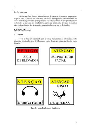 .
6
6.4 Ferramentas
O almoxarifado disporá adequadamente de todas as ferramentas necessárias a
etapa da obra. Antes de sua saída será verificado o seu perfeito funcionamento, não
sendo permitida gambiarras principalmente nos cabos elétricos. Serão periodicamente
vistoriadas as cabeças das entalhadoras, cabos de ferramentas diversas e orientado
para a não utilização das ferramentas para outros fins que não os destinados.
7. SINALIZAÇÃO
7.1 Interna
Toda a obra será sinalizada com avisos e pictogramas de advertência. Estas
placas de sinalização serão divididas em: placas de perigo, placas de atenção placas
de aviso.
P E R I G O ATENÇÃO
POÇO USE PROTETOR
DE ELEVADOR FACIAL
A T E N Ç Ã O ATENÇÃO
RISCO
OBRIGATÓRIO DE QUEDAS
fig. . 8 - modelo placas de sinalização
 