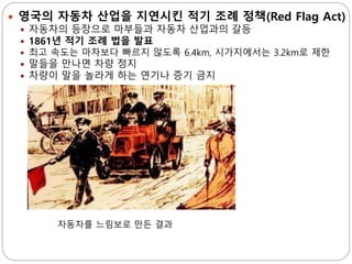  영국의 자동차 산업을 지연시킨 적기 조례 정책(Red Flag Act)
 자동차의 등장으로 마부들과 자동차 산업과의 갈등
 1861년 적기 조례 법을 발표
 최고 속도는 마차보다 빠르지 않도록 6.4km, 시가지에서는 3.2km로 제한
 말들을 만나면 차량 정지
 차량이 말을 놀라게 하는 연기나 증기 금지
자동차를 느림보로 만든 결과
 