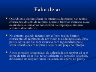 Falta de arFalta de ar
 Quando nos sentimos bem ou estamos a descansar, não temosQuando nos sentimos bem ou estamos a descansar, não temos
consciência do acto de respirar. Quando fazemos exercício suaveconsciência do acto de respirar. Quando fazemos exercício suave
ou moderado, tomamos consciência da respiração, mas nãoou moderado, tomamos consciência da respiração, mas não
sentimos desconforto.sentimos desconforto.
 No entanto, quando fazemos um esforço maior, ficamosNo entanto, quando fazemos um esforço maior, ficamos
conscientes da respiração de um modo mais desagradável. Umaconscientes da respiração de um modo mais desagradável. Uma
pessoa idosa que não faça exercício com regularidade, podepessoa idosa que não faça exercício com regularidade, pode
sentir dificuldade em respirar a seguir a um pequeno esforço.sentir dificuldade em respirar a seguir a um pequeno esforço.
 A essa sensação desagradável de dificuldade em respirar dá-se oA essa sensação desagradável de dificuldade em respirar dá-se o
nome de falta de ar (não ter ar suficiente ou sensação de asfixia,nome de falta de ar (não ter ar suficiente ou sensação de asfixia,
dificuldade em respirar fundo ou, ainda, um aperto no peito).dificuldade em respirar fundo ou, ainda, um aperto no peito).
 