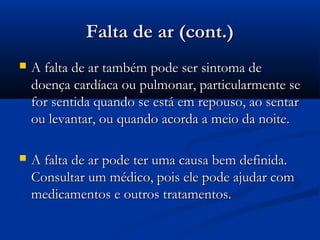 Falta de ar (cont.)Falta de ar (cont.)
 A falta de ar também pode ser sintoma deA falta de ar também pode ser sintoma de
doença cardíaca ou pulmonar, particularmente sedoença cardíaca ou pulmonar, particularmente se
for sentida quando se está em repouso, ao sentarfor sentida quando se está em repouso, ao sentar
ou levantar, ou quando acorda a meio da noite.ou levantar, ou quando acorda a meio da noite.
 A falta de ar pode ter uma causa bem definida.A falta de ar pode ter uma causa bem definida.
Consultar um médico, pois ele pode ajudar comConsultar um médico, pois ele pode ajudar com
medicamentos e outros tratamentos.medicamentos e outros tratamentos.
 