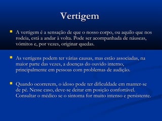 VertigemVertigem
 A vertigem é a sensação de que o nosso corpo, ou aquilo que nosA vertigem é a sensação de que o nosso corpo, ou aquilo que nos
rodeia, está a andar à volta. Pode ser acompanhada de náuseas,rodeia, está a andar à volta. Pode ser acompanhada de náuseas,
vómitos e, por vezes, originar quedas.vómitos e, por vezes, originar quedas.
 As vertigens podem ter várias causas, mas estão associadas, naAs vertigens podem ter várias causas, mas estão associadas, na
maior parte das vezes, a doenças do ouvido interno,maior parte das vezes, a doenças do ouvido interno,
principalmente em pessoas com problemas de audição.principalmente em pessoas com problemas de audição.
 Quando ocorrerem, o idoso pode ter dificuldade em manter-seQuando ocorrerem, o idoso pode ter dificuldade em manter-se
de pé. Nesse caso, deve-se deitar em posição confortável.de pé. Nesse caso, deve-se deitar em posição confortável.
Consultar o médico se o sintoma for muito intenso e persistente.Consultar o médico se o sintoma for muito intenso e persistente.
 
