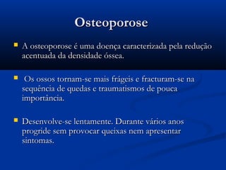 OsteoporoseOsteoporose
 A osteoporose é uma doença caracterizada pela reduçãoA osteoporose é uma doença caracterizada pela redução
acentuada da densidade óssea.acentuada da densidade óssea.
 Os ossos tornam-se mais frágeis e fracturam-se naOs ossos tornam-se mais frágeis e fracturam-se na
sequência de quedas e traumatismos de poucasequência de quedas e traumatismos de pouca
importância.importância.
 Desenvolve-se lentamente. Durante vários anosDesenvolve-se lentamente. Durante vários anos
progride sem provocar queixas nem apresentarprogride sem provocar queixas nem apresentar
sintomas.sintomas.
 