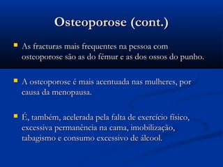 Osteoporose (cont.)Osteoporose (cont.)
 As fracturas mais frequentes na pessoa comAs fracturas mais frequentes na pessoa com
osteoporose são as do fémur e as dos ossos do punho.osteoporose são as do fémur e as dos ossos do punho.
 A osteoporose é mais acentuada nas mulheres, porA osteoporose é mais acentuada nas mulheres, por
causa da menopausa.causa da menopausa.
 É, também, acelerada pela falta de exercício físico,É, também, acelerada pela falta de exercício físico,
excessiva permanência na cama, imobilização,excessiva permanência na cama, imobilização,
tabagismo e consumo excessivo de álcool.tabagismo e consumo excessivo de álcool.
 