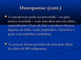 Osteoporose (cont.)Osteoporose (cont.)
 A osteoporose pode ser prevenida – ou peloA osteoporose pode ser prevenida – ou pelo
menos retardada – com uma dieta rica em cálcio,menos retardada – com uma dieta rica em cálcio,
especialmente à base de leite e produtos lácteos,especialmente à base de leite e produtos lácteos,
legumes de folha verde (espinafres e brócolos) elegumes de folha verde (espinafres e brócolos) e
peixe com espinhas (sardinhas).peixe com espinhas (sardinhas).
 As pessoas idosas precisam de uma dose diáriaAs pessoas idosas precisam de uma dose diária
de cálcio de 800 miligramas.de cálcio de 800 miligramas.
 