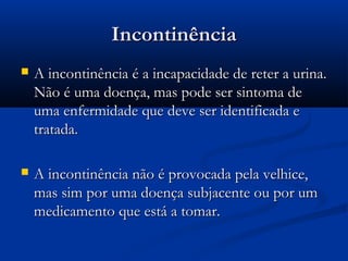 IncontinênciaIncontinência
 A incontinência é a incapacidade de reter a urina.A incontinência é a incapacidade de reter a urina.
Não é uma doença, mas pode ser sintoma deNão é uma doença, mas pode ser sintoma de
uma enfermidade que deve ser identificada euma enfermidade que deve ser identificada e
tratada.tratada.
 A incontinência não é provocada pela velhice,A incontinência não é provocada pela velhice,
mas sim por uma doença subjacente ou por ummas sim por uma doença subjacente ou por um
medicamento que está a tomar.medicamento que está a tomar.
 