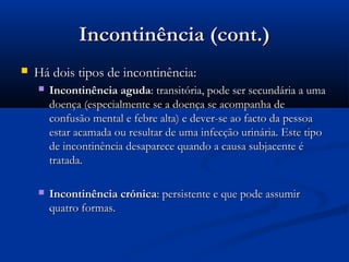 Incontinência (cont.)Incontinência (cont.)
 Há dois tipos de incontinência:Há dois tipos de incontinência:
 Incontinência agudaIncontinência aguda: transitória, pode ser secundária a uma: transitória, pode ser secundária a uma
doença (especialmente se a doença se acompanha dedoença (especialmente se a doença se acompanha de
confusão mental e febre alta) e dever-se ao facto da pessoaconfusão mental e febre alta) e dever-se ao facto da pessoa
estar acamada ou resultar de uma infecção urinária. Este tipoestar acamada ou resultar de uma infecção urinária. Este tipo
de incontinência desaparece quando a causa subjacente éde incontinência desaparece quando a causa subjacente é
tratada.tratada.
 Incontinência crónicaIncontinência crónica: persistente e que pode assumir: persistente e que pode assumir
quatro formas.quatro formas.
 