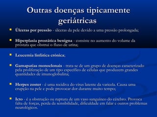 Outras doenças tipicamenteOutras doenças tipicamente
geriátricasgeriátricas
 Úlceras por pressãoÚlceras por pressão - úlceras da pele devido a uma pressão prolongada;- úlceras da pele devido a uma pressão prolongada;
 Hiperplasia prostática benignaHiperplasia prostática benigna - consiste no aumento do volume da- consiste no aumento do volume da
próstata que obstrui o fluxo de urina;próstata que obstrui o fluxo de urina;
 Leucemia linfática crónicaLeucemia linfática crónica;;
 Gamapatias monoclonaisGamapatias monoclonais - trata-se de um grupo de doenças caracterizado- trata-se de um grupo de doenças caracterizado
pela proliferação de um tipo específico de células que produzem grandespela proliferação de um tipo específico de células que produzem grandes
quantidades de imunoglobulina;quantidades de imunoglobulina;
 Herpes zosterHerpes zoster - é uma recidiva do vírus latente da varicela. Causa uma- é uma recidiva do vírus latente da varicela. Causa uma
erupção na pele e pode provocar dor durante muito tempo;erupção na pele e pode provocar dor durante muito tempo;
 IctoIcto - é a obstrução ou ruptura de um vaso sanguíneo do cérebro. Provoca- é a obstrução ou ruptura de um vaso sanguíneo do cérebro. Provoca
falta de forças, perda da sensibilidade, dificuldade em falar e outros problemasfalta de forças, perda da sensibilidade, dificuldade em falar e outros problemas
neurológicos.neurológicos.
 