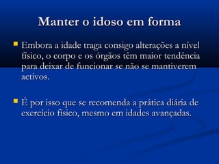 Manter o idoso em formaManter o idoso em forma
 Embora a idade traga consigo alterações a nívelEmbora a idade traga consigo alterações a nível
físico, o corpo e os órgãos têm maior tendênciafísico, o corpo e os órgãos têm maior tendência
para deixar de funcionar se não se mantiverempara deixar de funcionar se não se mantiverem
activos.activos.
 É por isso que se recomenda a prática diária deÉ por isso que se recomenda a prática diária de
exercício físico, mesmo em idades avançadas.exercício físico, mesmo em idades avançadas.
 