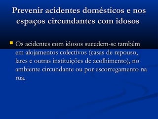 Prevenir acidentes domésticos e nosPrevenir acidentes domésticos e nos
espaços circundantes com idososespaços circundantes com idosos
 Os acidentes com idosos sucedem-se tambémOs acidentes com idosos sucedem-se também
em alojamentos colectivos (casas de repouso,em alojamentos colectivos (casas de repouso,
lares e outras instituições de acolhimento), nolares e outras instituições de acolhimento), no
ambiente circundante ou por escorregamento naambiente circundante ou por escorregamento na
rua.rua.
 