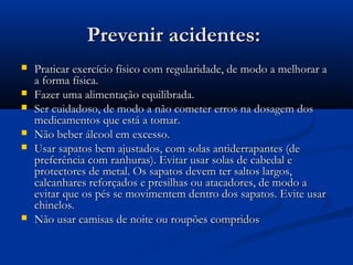 Prevenir acidentes:Prevenir acidentes:
 Praticar exercício físico com regularidade, de modo a melhorar aPraticar exercício físico com regularidade, de modo a melhorar a
a forma física.a forma física.
 Fazer uma alimentação equilibrada.Fazer uma alimentação equilibrada.
 Ser cuidadoso, de modo a não cometer erros na dosagem dosSer cuidadoso, de modo a não cometer erros na dosagem dos
medicamentos que está a tomar.medicamentos que está a tomar.
 Não beber álcool em excesso.Não beber álcool em excesso.
 Usar sapatos bem ajustados, com solas antiderrapantes (deUsar sapatos bem ajustados, com solas antiderrapantes (de
preferência com ranhuras). Evitar usar solas de cabedal epreferência com ranhuras). Evitar usar solas de cabedal e
protectores de metal. Os sapatos devem ter saltos largos,protectores de metal. Os sapatos devem ter saltos largos,
calcanhares reforçados e presilhas ou atacadores, de modo acalcanhares reforçados e presilhas ou atacadores, de modo a
evitar que os pés se movimentem dentro dos sapatos. Evite usarevitar que os pés se movimentem dentro dos sapatos. Evite usar
chinelos.chinelos.
 Não usar camisas de noite ou roupões compridosNão usar camisas de noite ou roupões compridos
 