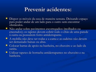 Prevenir acidentes:Prevenir acidentes:
 Dispor os móveis da casa de maneira sensata. Deixando espaçoDispor os móveis da casa de maneira sensata. Deixando espaço
para poder andar de um lado para o outro sem encontrarpara poder andar de um lado para o outro sem encontrar
obstáculos.obstáculos.
 Não andar sobre pavimentos escorregadios (molhados ouNão andar sobre pavimentos escorregadios (molhados ou
encerados); os tapetes devem cobrir todo o chão de uma paredeencerados); os tapetes devem cobrir todo o chão de uma parede
à outra ou possuírem forro antiderrapante.à outra ou possuírem forro antiderrapante.
 A mobília não deve ter rodas e a cama e as cadeiras não devemA mobília não deve ter rodas e a cama e as cadeiras não devem
ser demasiado baixas ou altas.ser demasiado baixas ou altas.
 Colocar barras de apoio na banheira, no chuveiro e ao lado daColocar barras de apoio na banheira, no chuveiro e ao lado da
sanita.sanita.
 Utilizar tapetes de borracha antiderrapantes no chuveiro e naUtilizar tapetes de borracha antiderrapantes no chuveiro e na
banheira.banheira.
 