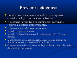 Prevenir acidentes:Prevenir acidentes:
 Iluminar convenientemente toda a casa - quarto,Iluminar convenientemente toda a casa - quarto,
corredor, sala, cozinha e casa de banho.corredor, sala, cozinha e casa de banho.
 As escadas devem ter boa iluminação, corrimãosAs escadas devem ter boa iluminação, corrimãos
seguros e degraus antiderrapantes.seguros e degraus antiderrapantes.
 Não colocar no chão pequenos tapetes.Não colocar no chão pequenos tapetes.
 Não deixar gavetas abertas.Não deixar gavetas abertas.
 Não deixar fios eléctricos ou do telefone no chão. Fixe-os àsNão deixar fios eléctricos ou do telefone no chão. Fixe-os às
paredes.paredes.
 Manter todos os utensílios eléctricos em boas condições deManter todos os utensílios eléctricos em boas condições de
funcionamento e a salvo de salpicos de água.funcionamento e a salvo de salpicos de água.
 O aquecimento deve ter boa ventilação e devem ser usadas redesO aquecimento deve ter boa ventilação e devem ser usadas redes
de protecção nas lareiras.de protecção nas lareiras.
 