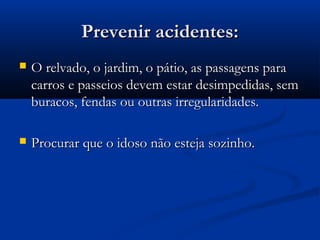 Prevenir acidentes:Prevenir acidentes:
 O relvado, o jardim, o pátio, as passagens paraO relvado, o jardim, o pátio, as passagens para
carros e passeios devem estar desimpedidas, semcarros e passeios devem estar desimpedidas, sem
buracos, fendas ou outras irregularidades.buracos, fendas ou outras irregularidades.
 Procurar que o idoso não esteja sozinho.Procurar que o idoso não esteja sozinho.
 