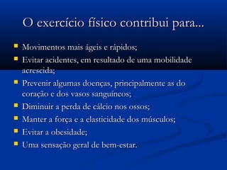 O exercício físico contribui para...O exercício físico contribui para...
 Movimentos mais ágeis e rápidos;Movimentos mais ágeis e rápidos;
 Evitar acidentes, em resultado de uma mobilidadeEvitar acidentes, em resultado de uma mobilidade
acrescida;acrescida;
 Prevenir algumas doenças, principalmente as doPrevenir algumas doenças, principalmente as do
coração e dos vasos sanguíneos;coração e dos vasos sanguíneos;
 Diminuir a perda de cálcio nos ossos;Diminuir a perda de cálcio nos ossos;
 Manter a força e a elasticidade dos músculos;Manter a força e a elasticidade dos músculos;
 Evitar a obesidade;Evitar a obesidade;
 Uma sensação geral de bem-estar.Uma sensação geral de bem-estar.
 