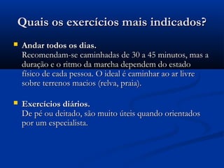 Quais os exercícios mais indicados?Quais os exercícios mais indicados?
 Andar todos os dias.Andar todos os dias.
Recomendam-se caminhadas de 30 a 45 minutos, mas aRecomendam-se caminhadas de 30 a 45 minutos, mas a
duração e o ritmo da marcha dependem do estadoduração e o ritmo da marcha dependem do estado
físico de cada pessoa. O ideal é caminhar ao ar livrefísico de cada pessoa. O ideal é caminhar ao ar livre
sobre terrenos macios (relva, praia).sobre terrenos macios (relva, praia).
 Exercícios diários.Exercícios diários.
De pé ou deitado, são muito úteis quando orientadosDe pé ou deitado, são muito úteis quando orientados
por um especialista.por um especialista.
 